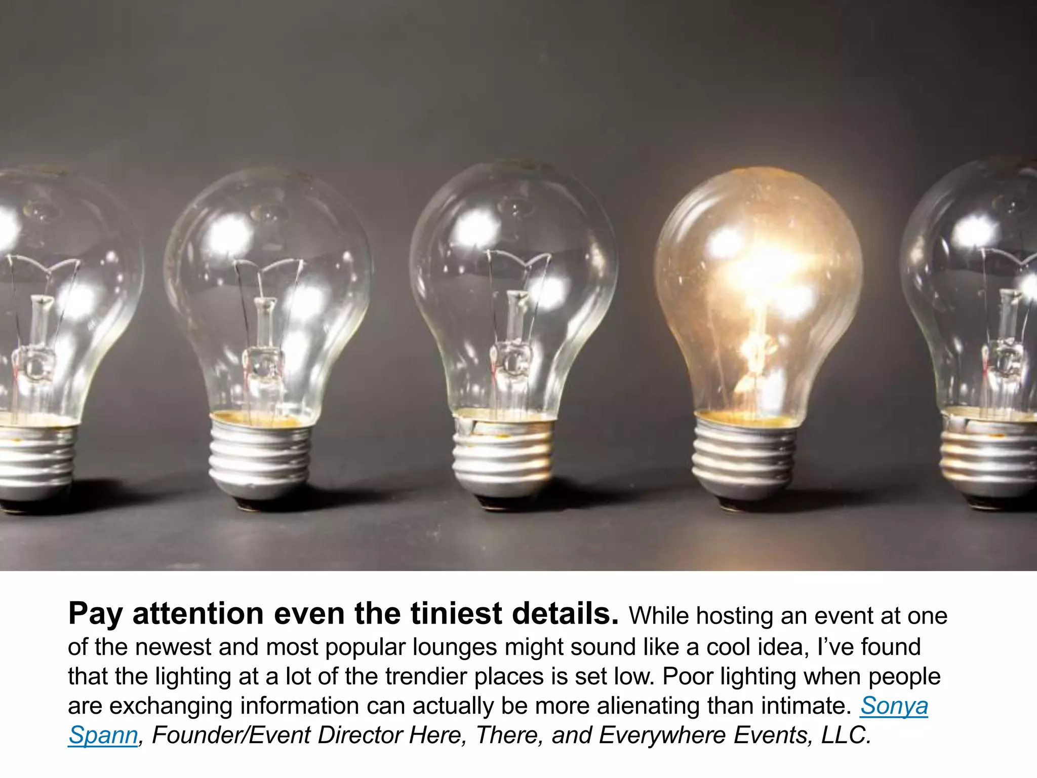 CONNECT: PROFESSIONAL WOMEN’S NETWORK 13
Pay attention to even the tiniest details. While hosting an event at
one of the newest and most popular lounges might sound like a cool idea, I’ve
found that the lighting at a lot of the trendier places is set low. Poor lighting when
people are exchanging information can actually be more alienating than intimate.
Sonya Spann, Founder/Event Director Here, There, and Everywhere Events, LLC.
 