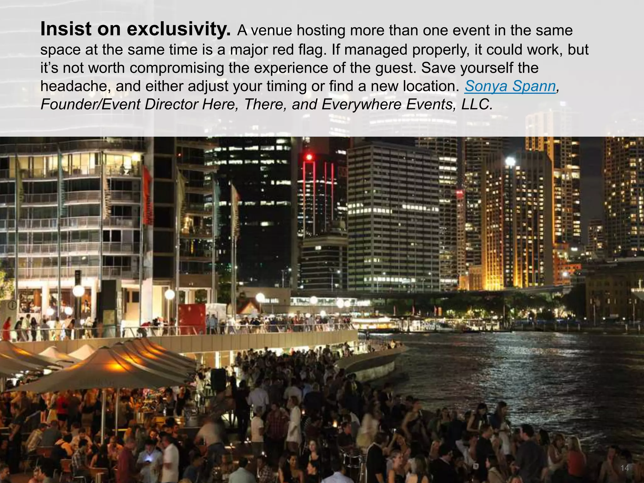 CONNECT: PROFESSIONAL WOMEN’S NETWORK 14
Insist on exclusivity. A venue hosting more than one event in the same
space at the same time is a major red flag. If managed properly, it could work, but
it’s not worth compromising the experience of the guest. Save yourself the
headache, and either adjust your timing or find a new location. Sonya Spann,
Founder/Event Director Here, There, and Everywhere Events, LLC.
 