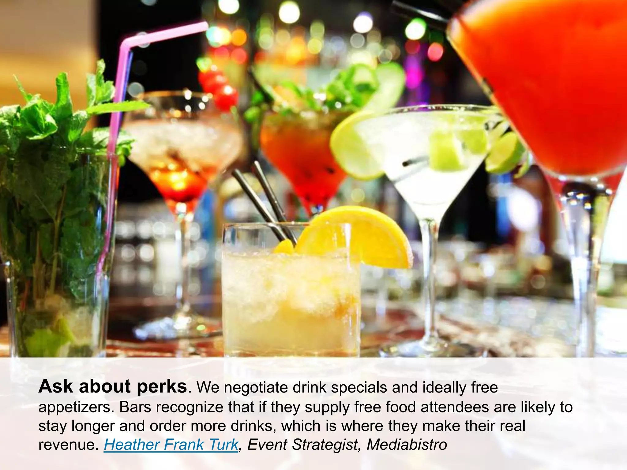 CONNECT: PROFESSIONAL WOMEN’S NETWORK 15
Ask about perks. We negotiate drink specials and ideally free
appetizers. Bars recognize that if they supply free food attendees are likely to
stay longer and order more drinks, which is where they make their real
revenue. Heather Frank Turk, Event Strategist, Mediabistro
 