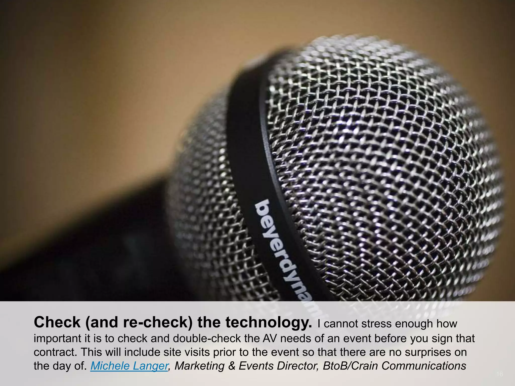 CONNECT: PROFESSIONAL WOMEN’S NETWORK 16
Check (and re-check) the technology. I cannot stress enough how
important it is to check and double-check the AV needs of an event before you sign that
contract. This will include site visits prior to the event so that there are no surprises on
the day of. Michele Langer, Marketing & Events Director, BtoB/Crain Communications
 