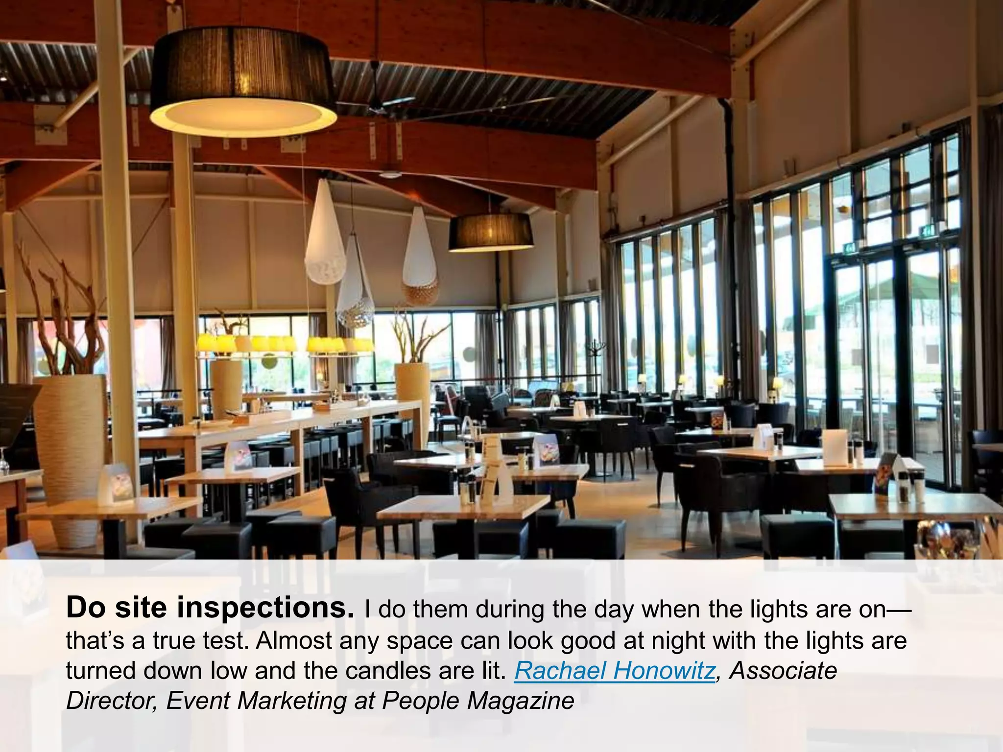 CONNECT: PROFESSIONAL WOMEN’S NETWORK 17
Do site inspections. I do them during the day when the lights are on—
that’s a true test. Almost any space can look good at night with the lights are
turned down low and the candles are lit. Rachael Honowitz, Associate
Director, Event Marketing at People Magazine
 