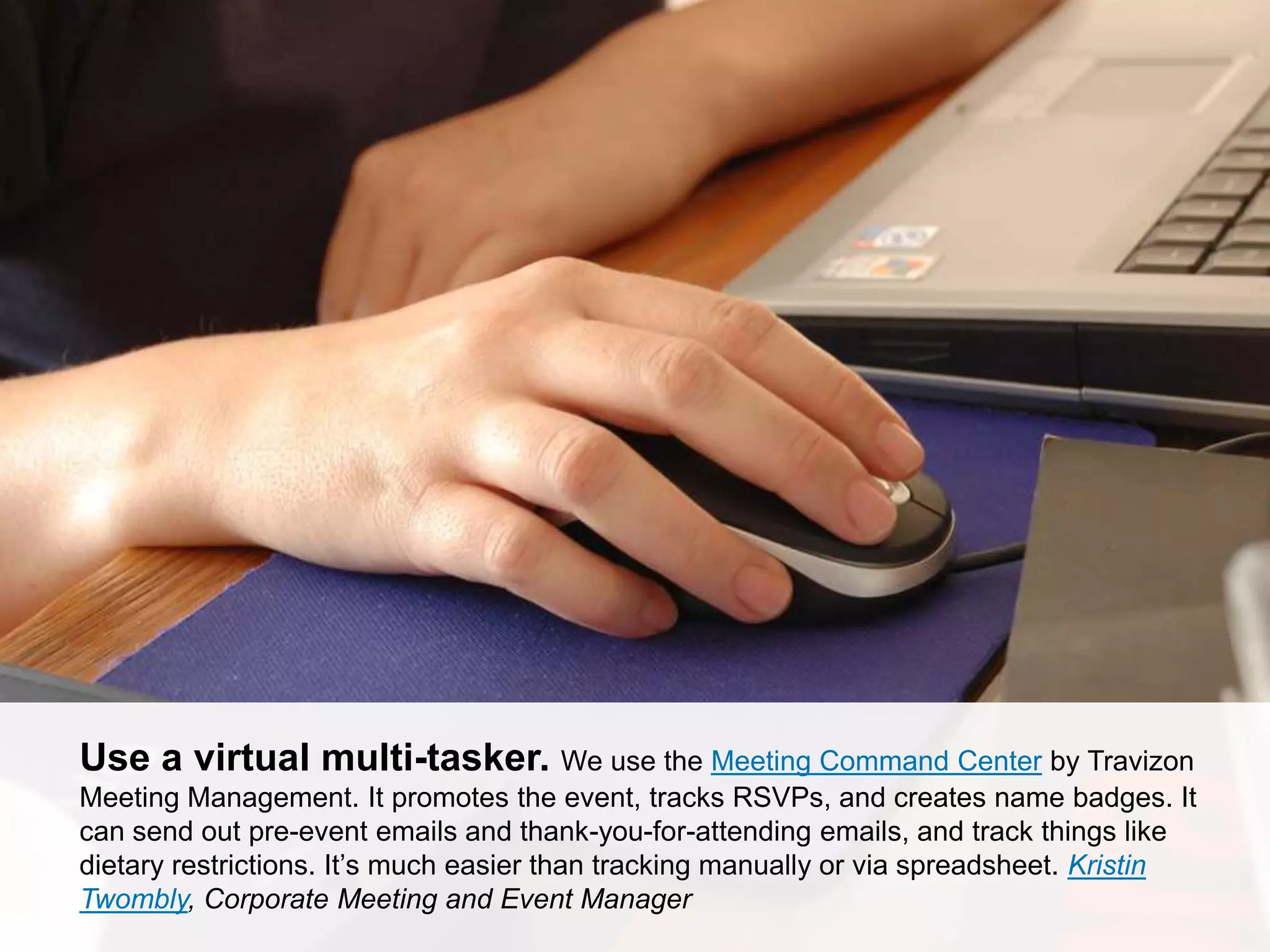 CONNECT: PROFESSIONAL WOMEN’S NETWORK 19
Use a virtual multi-tasker. We use the Meeting Command Center by Travizon
Meeting Management. It promotes the event, tracks RSVPs, and creates name badges. It
can send out pre-event emails and thank-you-for-attending emails, and track things like
dietary restrictions. It’s much easier than tracking manually or via spreadsheet. Kristin
Twombly, Corporate Meeting and Event Manager
 