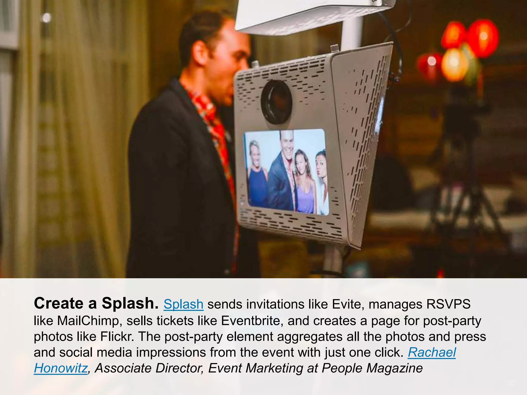 CONNECT: PROFESSIONAL WOMEN’S NETWORK 20
Create a Splash. Splash sends invitations like Evite, manages RSVPS
like MailChimp, sells tickets like Eventbrite, and creates a page for post-party
photos like Flickr. The post-party element aggregates all the photos and press
and social media impressions from the event with just one click. Rachael
Honowitz, Associate Director, Event Marketing at People Magazine
 