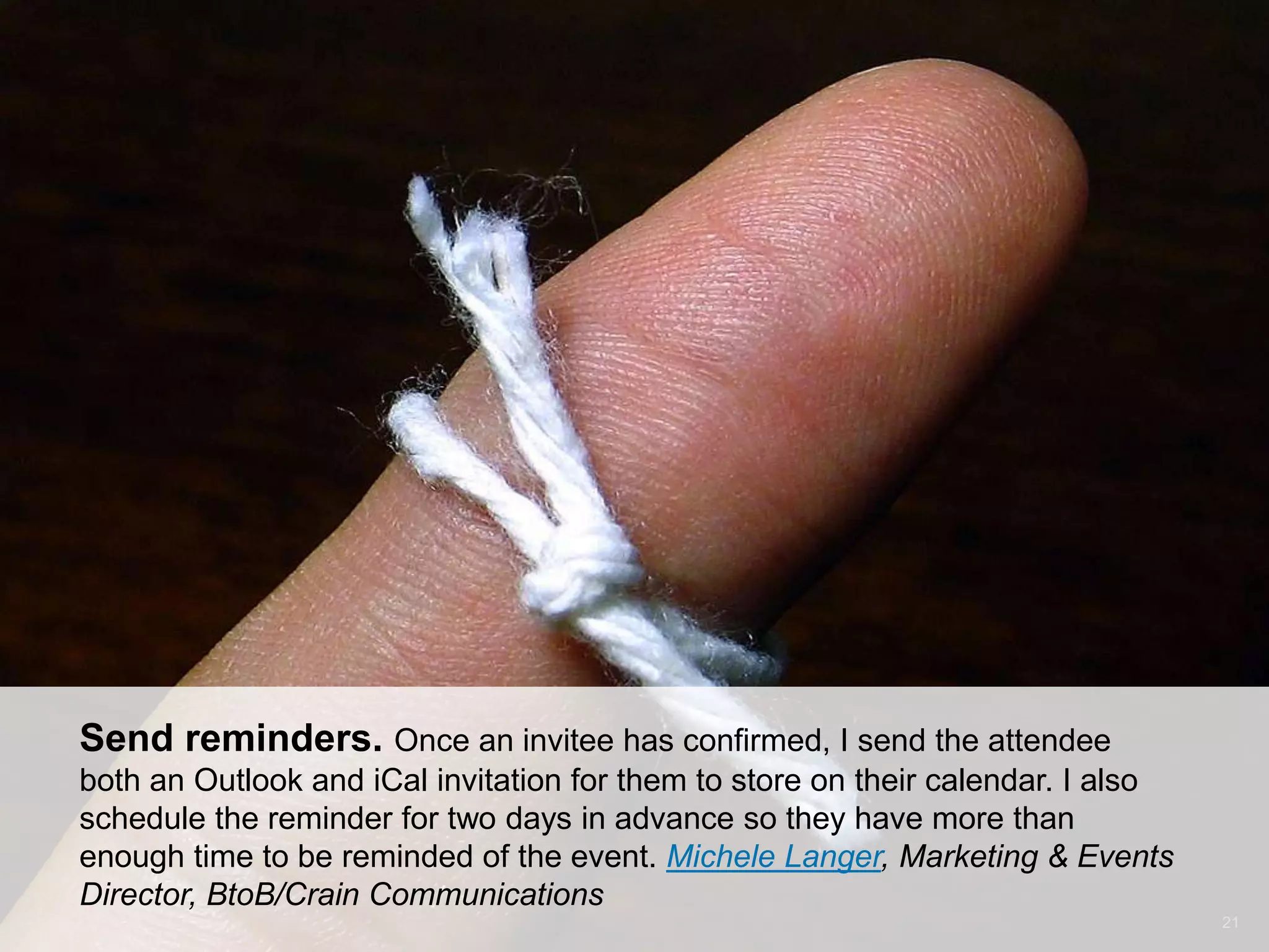 CONNECT: PROFESSIONAL WOMEN’S NETWORK 21
Send reminders. Once an invitee has confirmed, I send the attendee
both an Outlook and iCal invitation for them to store on their calendar. I also
schedule the reminder for two days in advance so they have more than
enough time to be reminded of the event. Michele Langer, Marketing & Events
Director, BtoB/Crain Communications
 