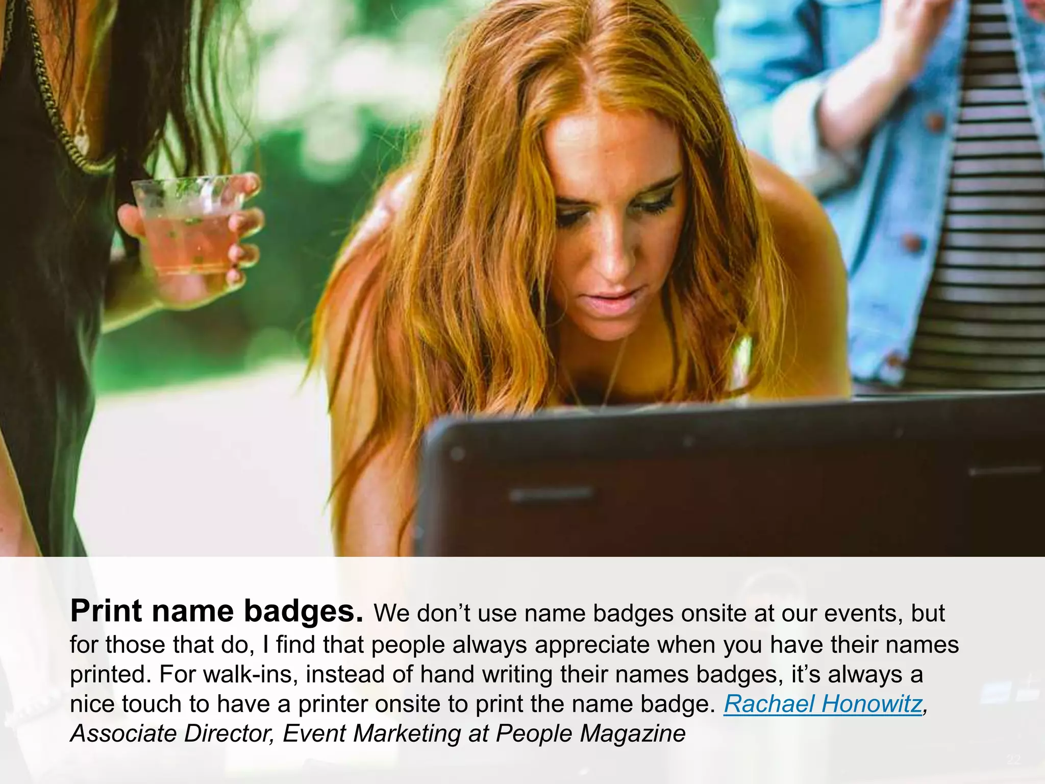 CONNECT: PROFESSIONAL WOMEN’S NETWORK 22
Print name badges. We don’t use name badges onsite at our events, but
for those that do, I find that people always appreciate when you have their names
printed. For walk-ins, instead of hand writing their names badges, it’s always a
nice touch to have a printer onsite to print the name badge. Rachael Honowitz,
Associate Director, Event Marketing at People Magazine
 