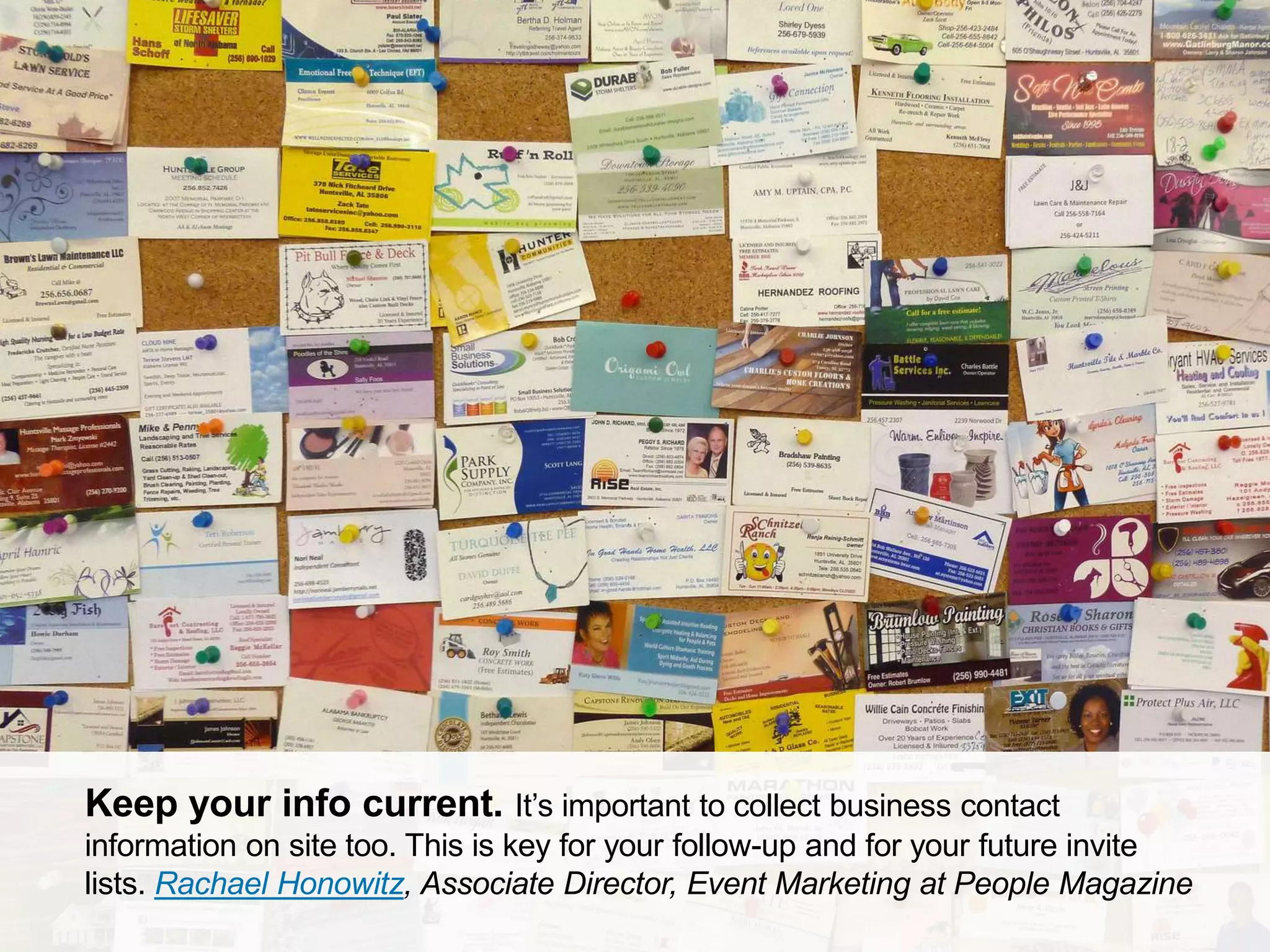 CONNECT: PROFESSIONAL WOMEN’S NETWORK 23
Keep your info current. It’s important to collect business contact
information on site too. This is key for your follow-up and for your future invite
lists. Rachael Honowitz, Associate Director, Event Marketing at People Magazine
 