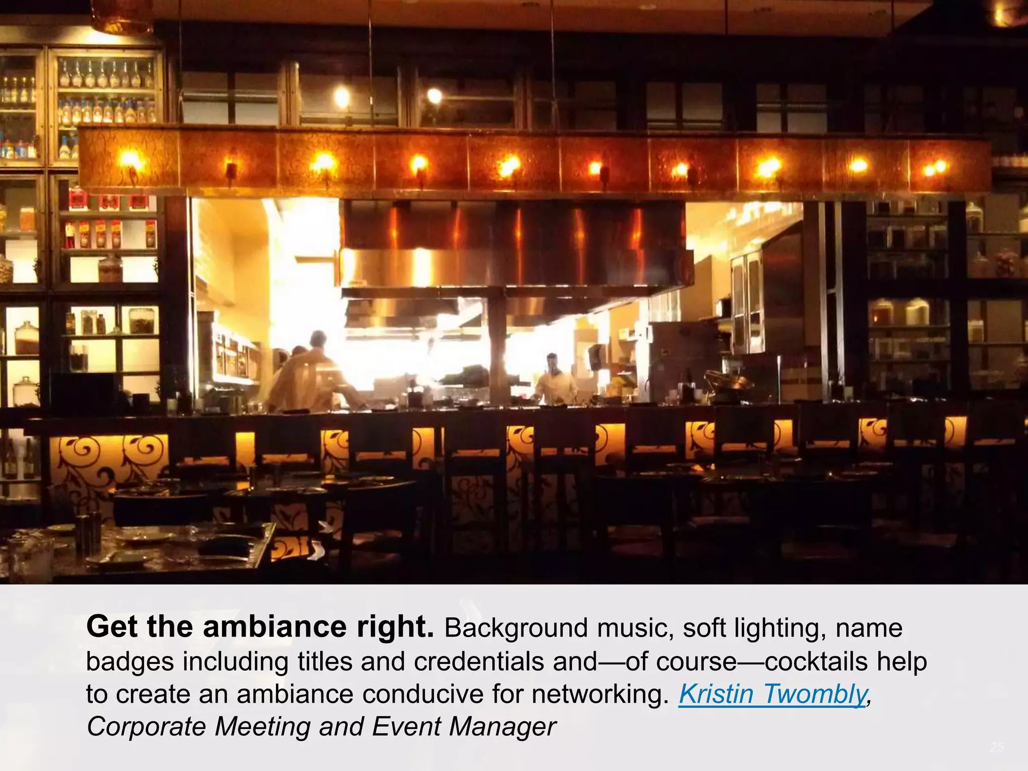 CONNECT: PROFESSIONAL WOMEN’S NETWORK 25
Get the ambiance right. Background music, soft lighting, name
badges including titles and credentials and—of course—cocktails help
to create an ambiance conducive for networking. Kristin Twombly,
Corporate Meeting and Event Manager
 