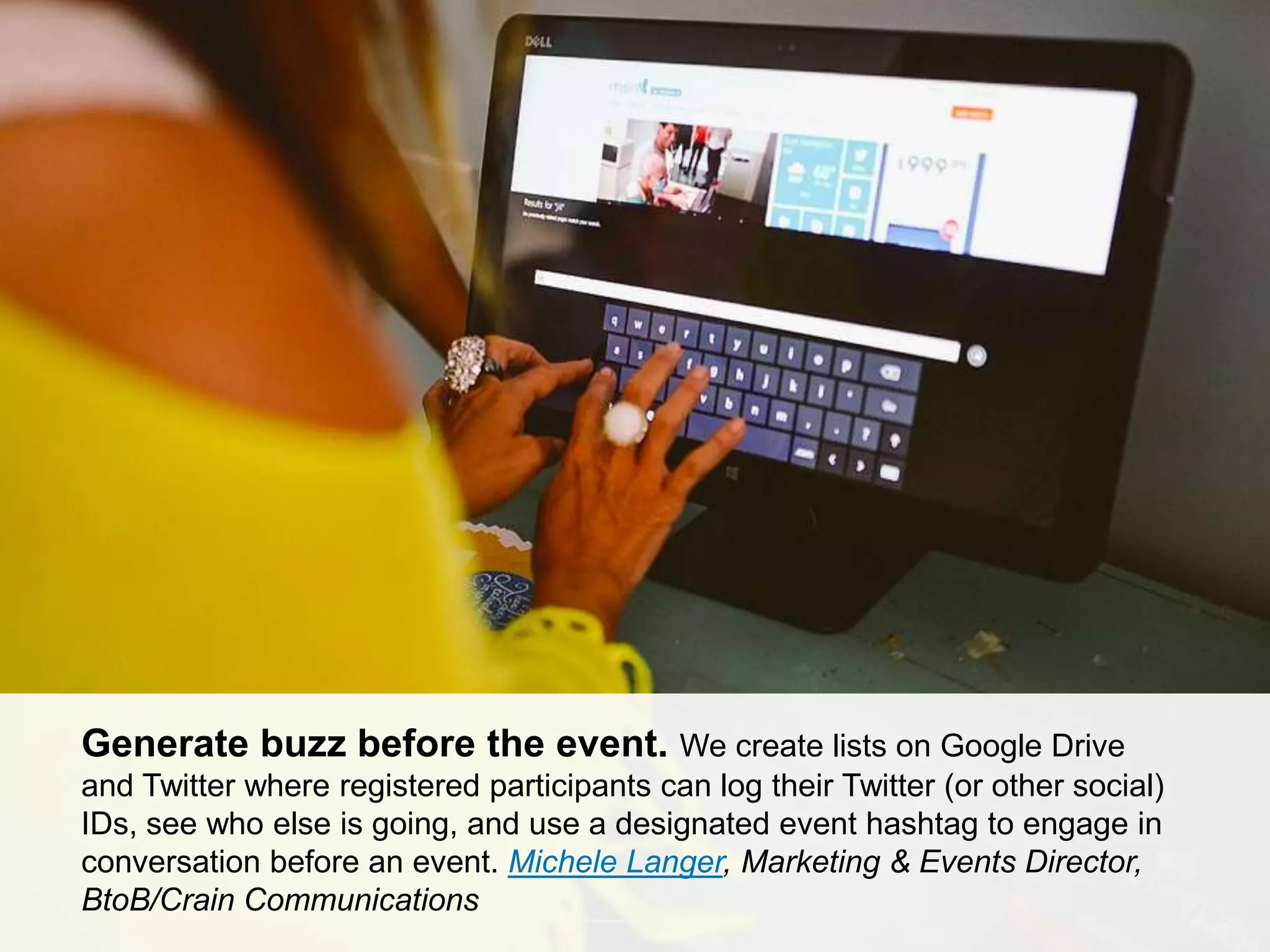 CONNECT: PROFESSIONAL WOMEN’S NETWORK 26
Generate buzz before the event. We create lists on Google Drive
and Twitter where registered participants can log their Twitter (or other social)
IDs, see who else is going, and use a designated event hashtag to engage in
conversation before an event. Michele Langer, Marketing & Events Director,
BtoB/Crain Communications
 