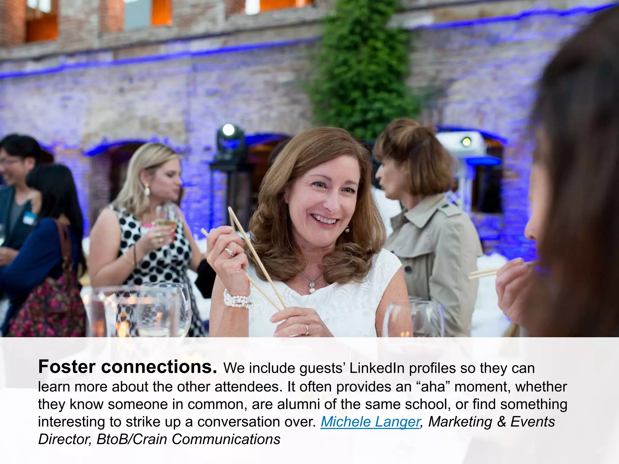 CONNECT: PROFESSIONAL WOMEN’S NETWORK 27
Foster connections. We include guests’ LinkedIn profiles so they can
learn more about the other attendees. It often provides an ―aha‖ moment, whether
they know someone in common, are alumni of the same school, or find something
interesting to strike up a conversation over. Michele Langer, Marketing & Events
Director, BtoB/Crain Communications
 