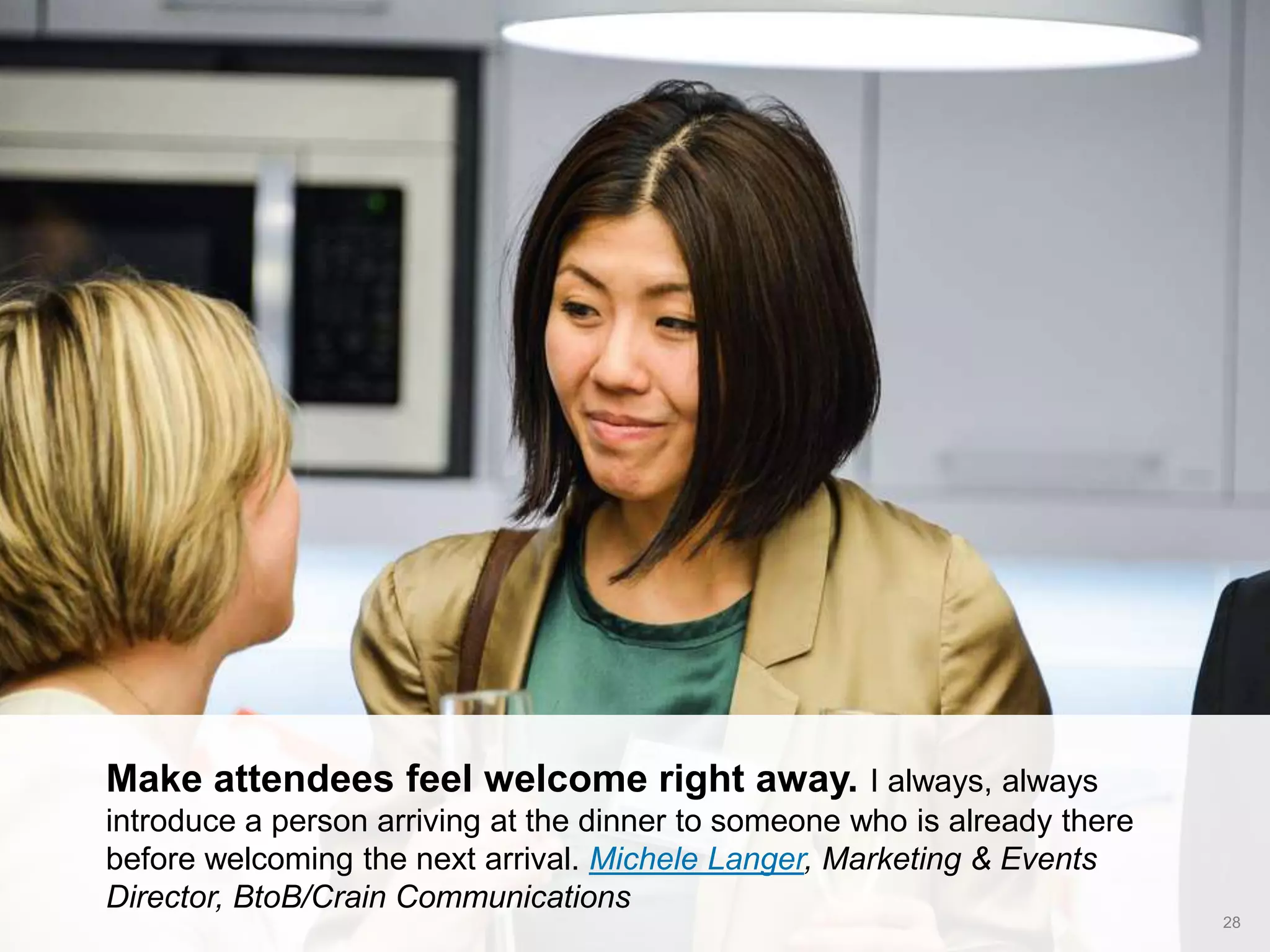 CONNECT: PROFESSIONAL WOMEN’S NETWORK 28
Make attendees feel welcome right away. I always, always
introduce a person arriving at the dinner to someone who is already there
before welcoming the next arrival. Michele Langer, Marketing & Events
Director, BtoB/Crain Communications
 