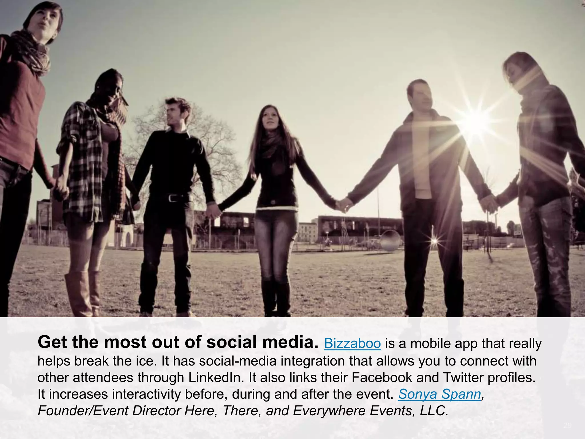 CONNECT: PROFESSIONAL WOMEN’S NETWORK 29
Get the most out of social media. Bizzabo is a mobile app that really
helps break the ice. It has social-media integration that allows you to connect with
other attendees through LinkedIn. It also links their Facebook and Twitter profiles.
It increases interactivity before, during and after the event. Sonya Spann,
Founder/Event Director Here, There, and Everywhere Events, LLC.
 