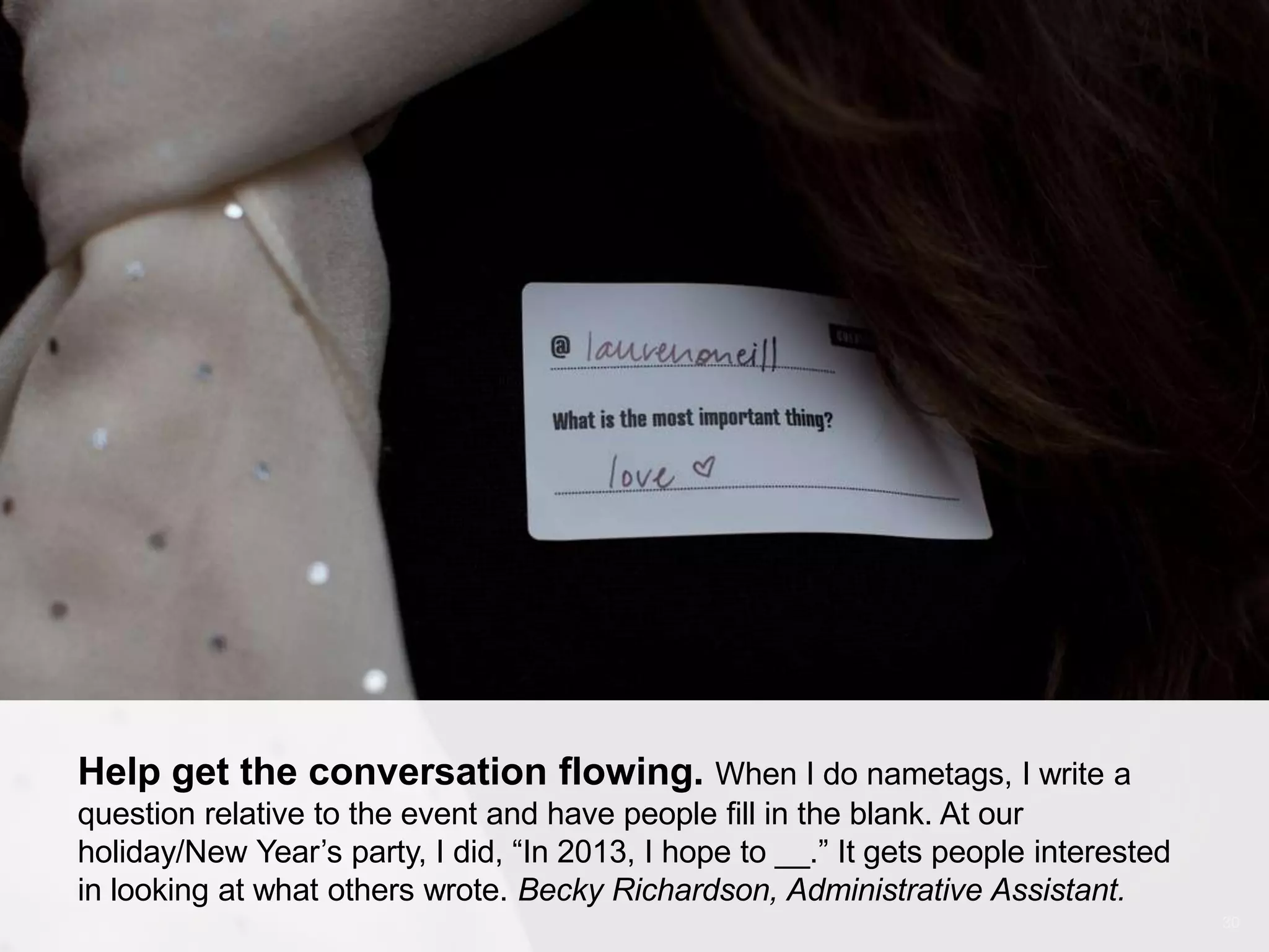 CONNECT: PROFESSIONAL WOMEN’S NETWORK 30
Help get the conversation flowing. When I do nametags, I write a
question relative to the event and have people fill in the blank. At our
holiday/New Year’s party, I did, ―In 2013, I hope to __.‖ It gets people interested
in looking at what others wrote. Becky Richardson, Administrative Assistant.
 