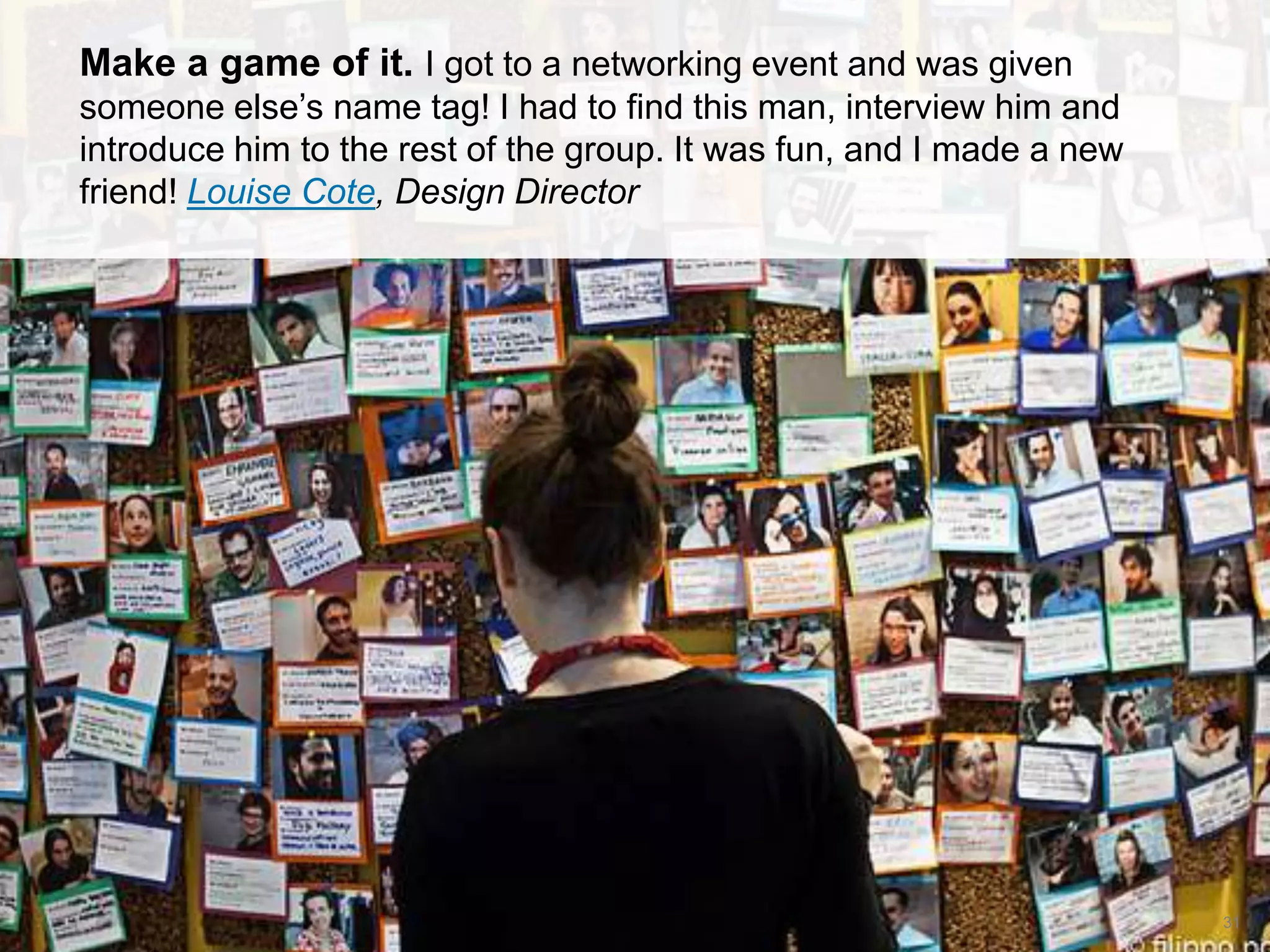 CONNECT: PROFESSIONAL WOMEN’S NETWORK 31
Make a game of it. I got to a networking event and was given
someone else’s name tag! I had to find this man, interview him and
introduce him to the rest of the group. It was fun, and I made a new
friend! Louise Cote, Design Director
 