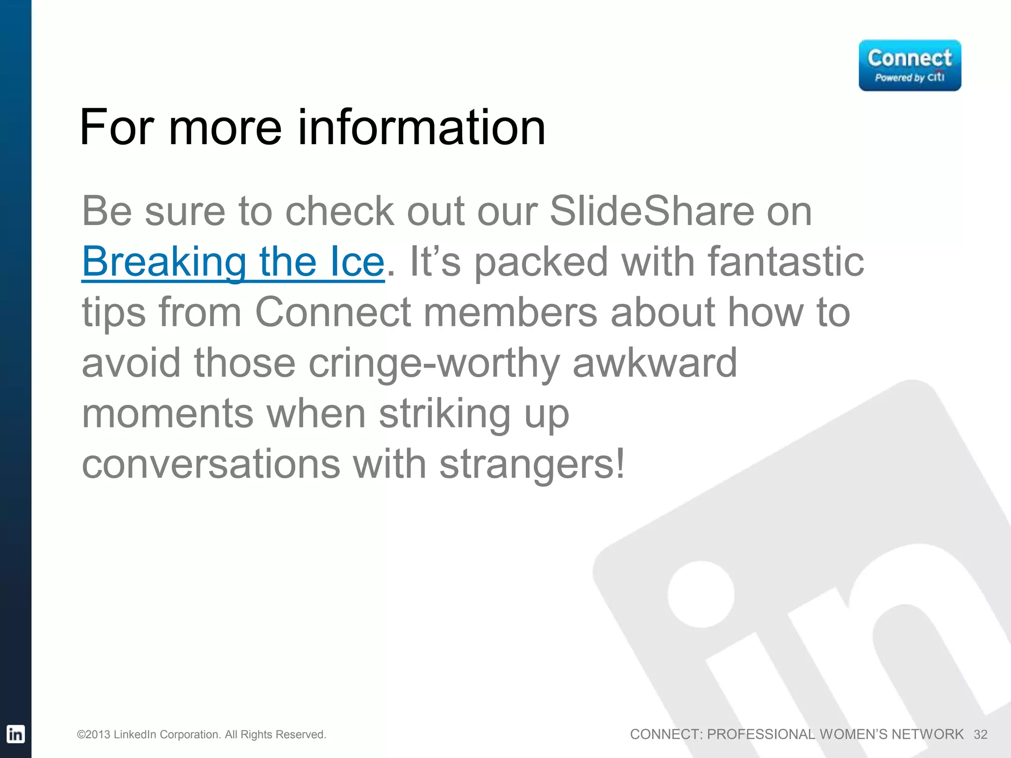 CONNECT: PROFESSIONAL WOMEN’S NETWORK©2013 LinkedIn Corporation. All Rights Reserved. 32
For more information
Be sure to check out our SlideShare on
Breaking the Ice. It’s packed with fantastic
tips from Connect members about how to
avoid those cringe-worthy awkward
moments when striking up
conversations with strangers!
 
