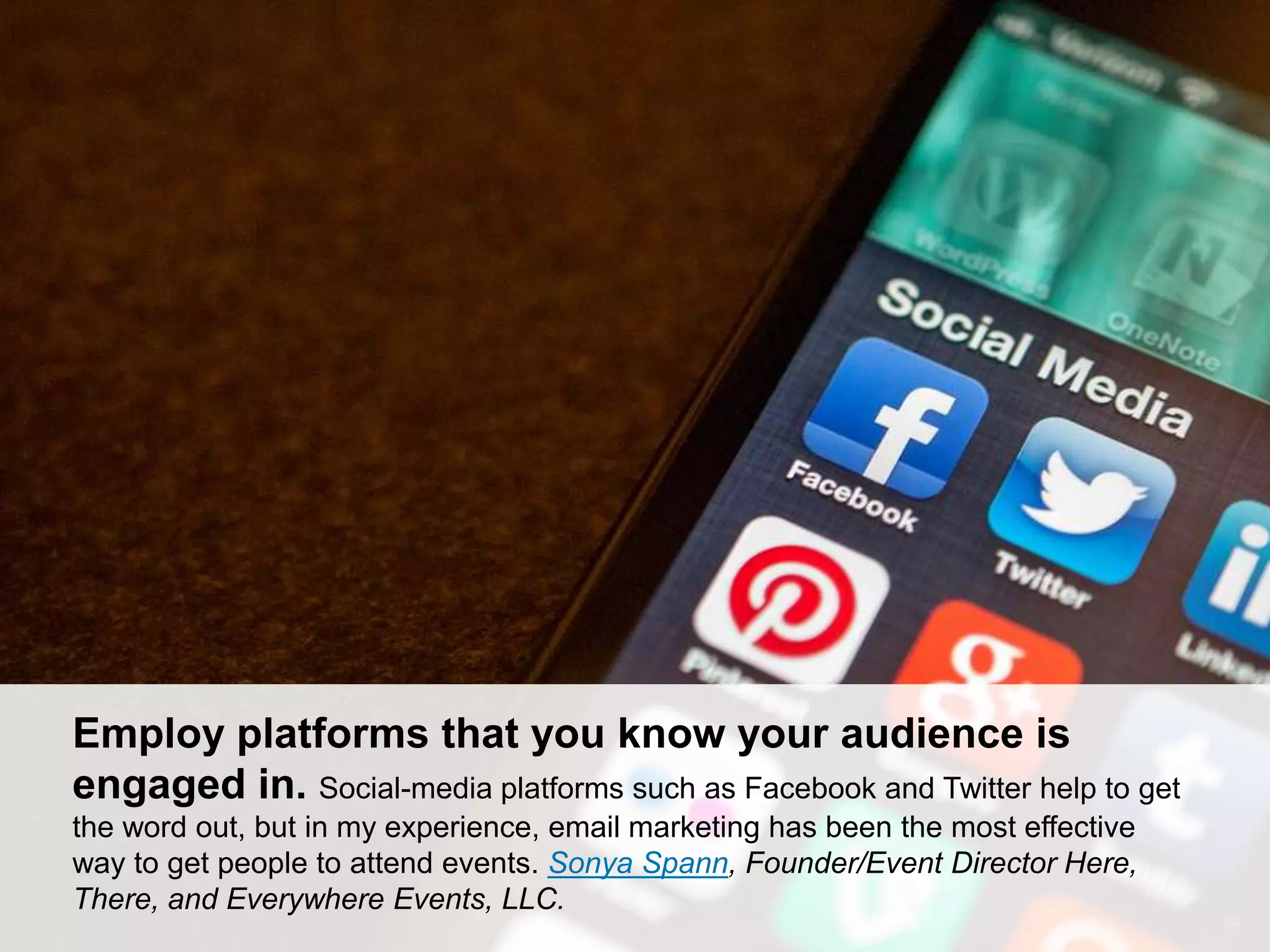 CONNECT: PROFESSIONAL WOMEN’S NETWORK 34
Employ platforms that you know your audience is
engaged in. Social-media platforms such as Facebook and Twitter help to get
the word out, but in my experience, email marketing has been the most effective
way to get people to attend events. Sonya Spann, Founder/Event Director Here,
There, and Everywhere Events, LLC.
 