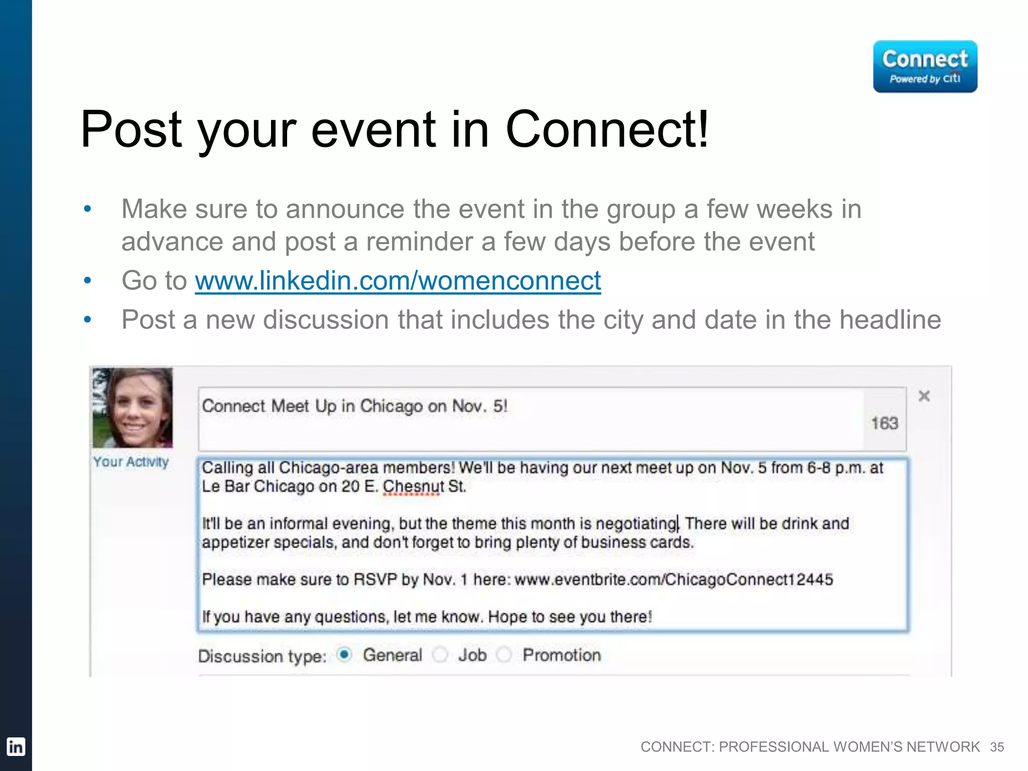 CONNECT: PROFESSIONAL WOMEN’S NETWORK 35
Post your event in Connect!
• Make sure to announce the event in the group a few weeks in
advance and post a reminder a few days before the event
• Go to www.linkedin.com/womenconnect
• Post a new discussion that includes the city and date in the headline
 