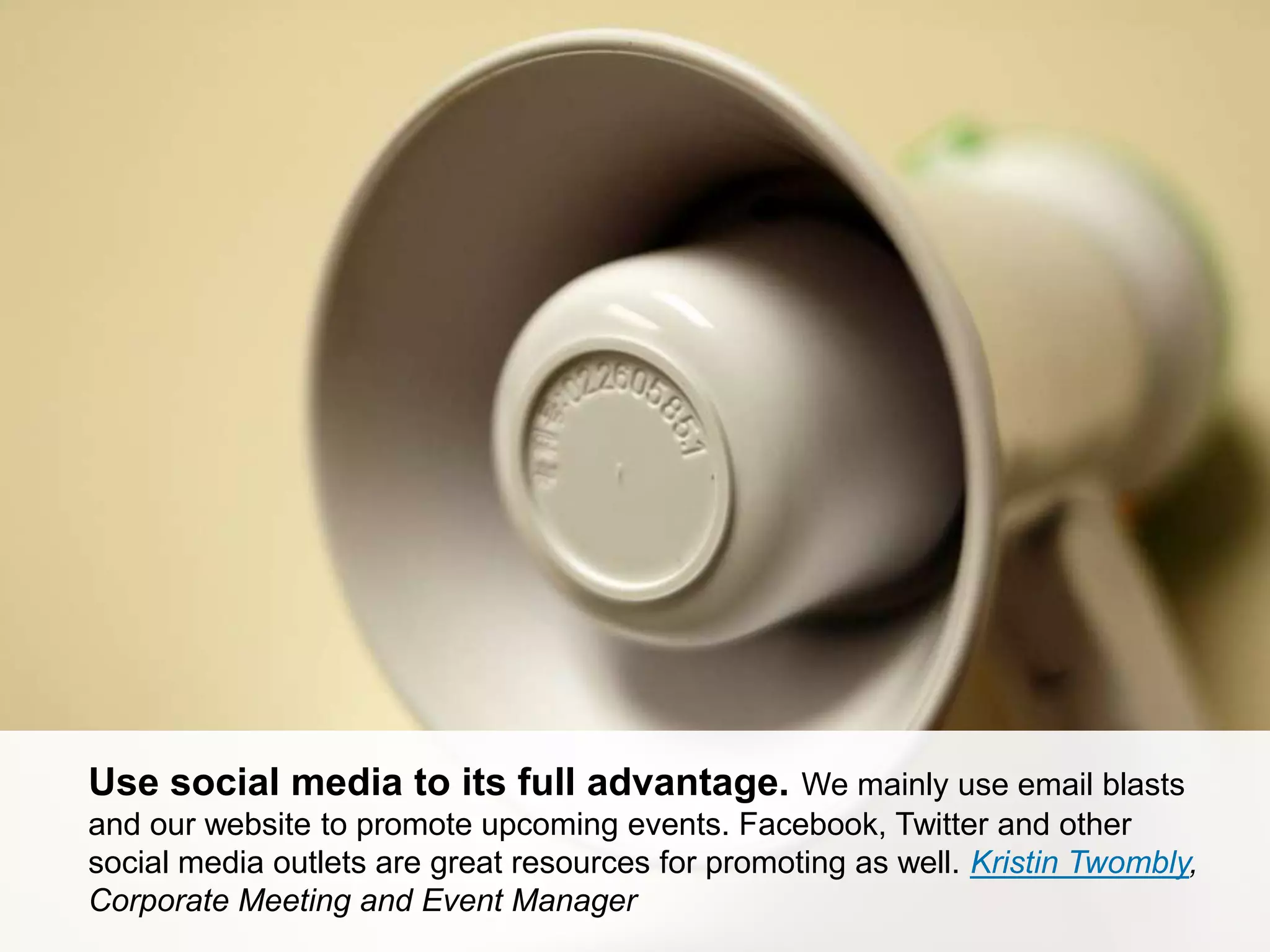 CONNECT: PROFESSIONAL WOMEN’S NETWORK 36
Use social media to its full advantage. We mainly use email blasts
and our website to promote upcoming events. Facebook, Twitter and other
social media outlets are great resources for promoting as well. Kristin Twombly,
Corporate Meeting and Event Manager
 