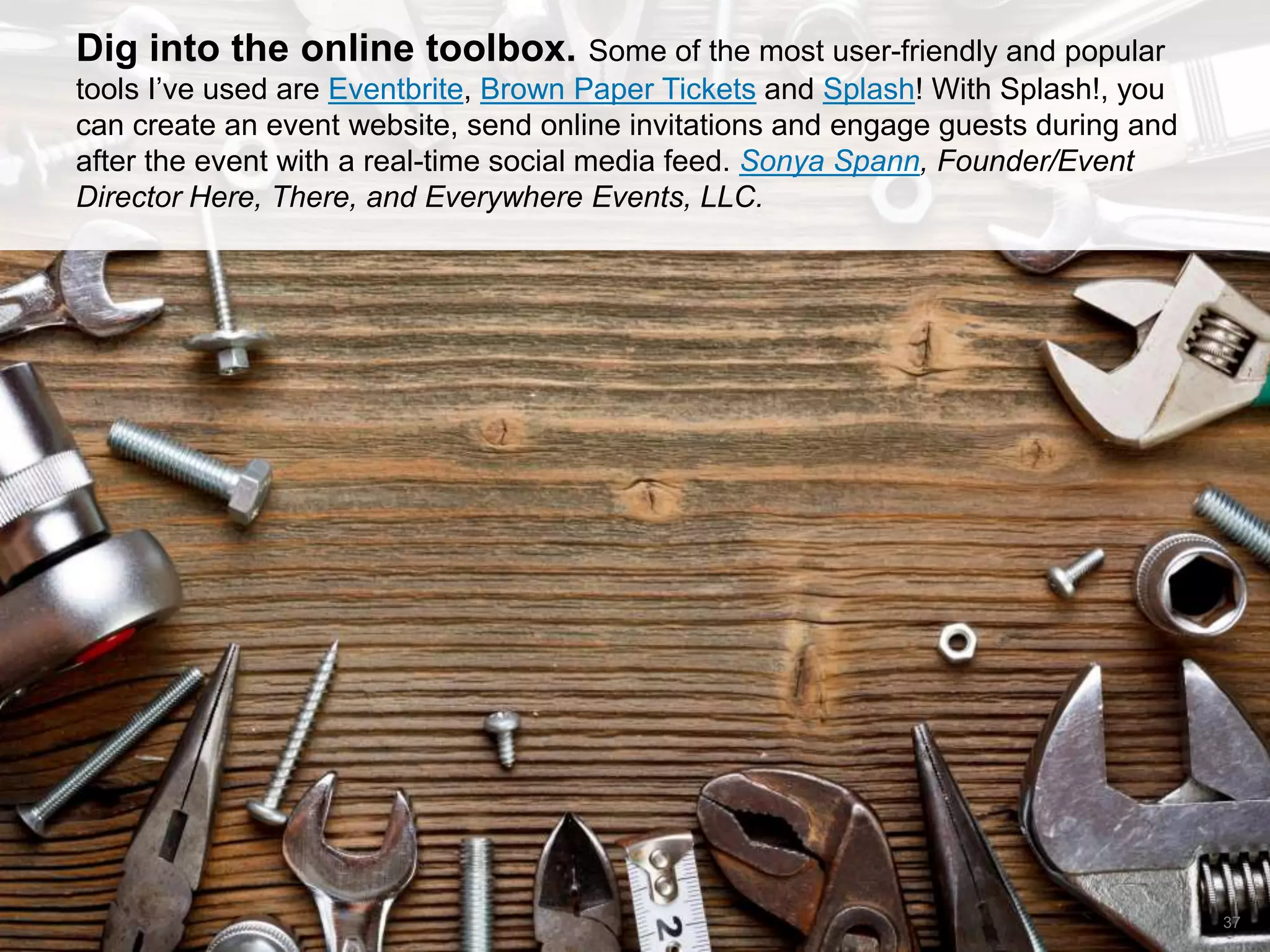 CONNECT: PROFESSIONAL WOMEN’S NETWORK 37
Dig into the online toolbox. Some of the most user-friendly and popular
tools I’ve used are Eventbrite, Brown Paper Tickets and Splash! With Splash!, you
can create an event website, send online invitations and engage guests during and
after the event with a real-time social media feed. Sonya Spann, Founder/Event
Director Here, There, and Everywhere Events, LLC.
 