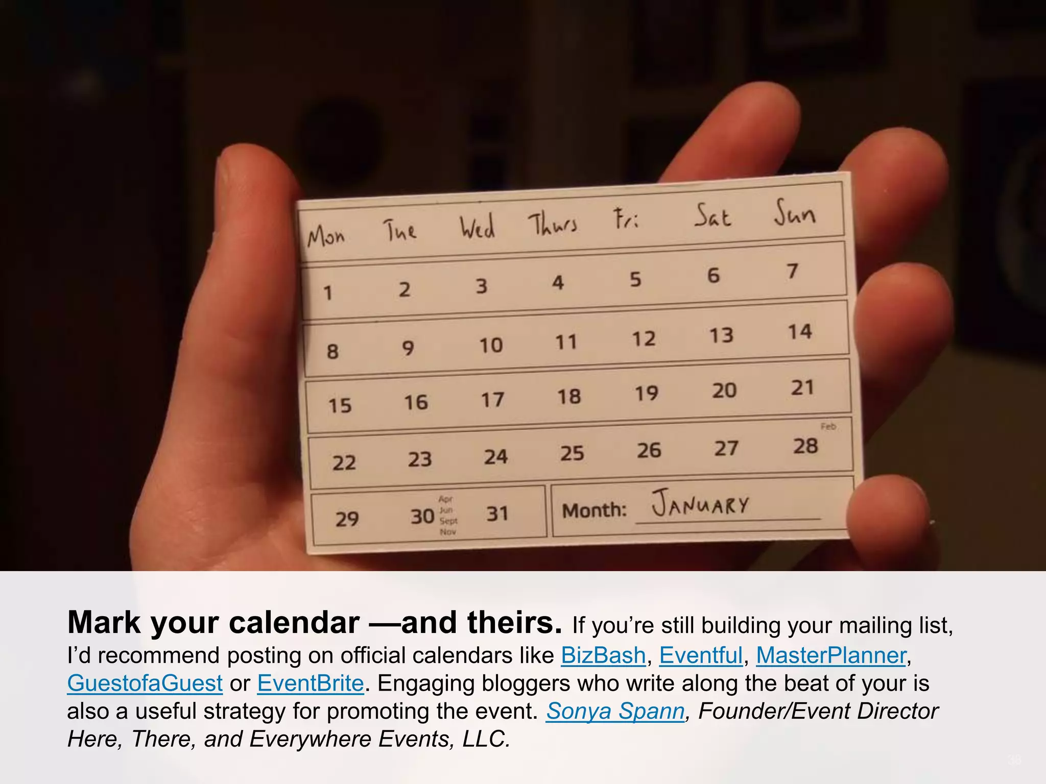 CONNECT: PROFESSIONAL WOMEN’S NETWORK 38
Mark your calendar — and theirs. If you’re still building your event
mailing list, I’d recommend posting on official calendars like BizBash, Eventful,
MasterPlanner, GuestofaGuest or EventBrite. Engaging bloggers who write along the
beat of your is also a useful strategy for promoting the event. Sonya Spann,
Founder/Event Director Here, There, and Everywhere Events, LLC.
 