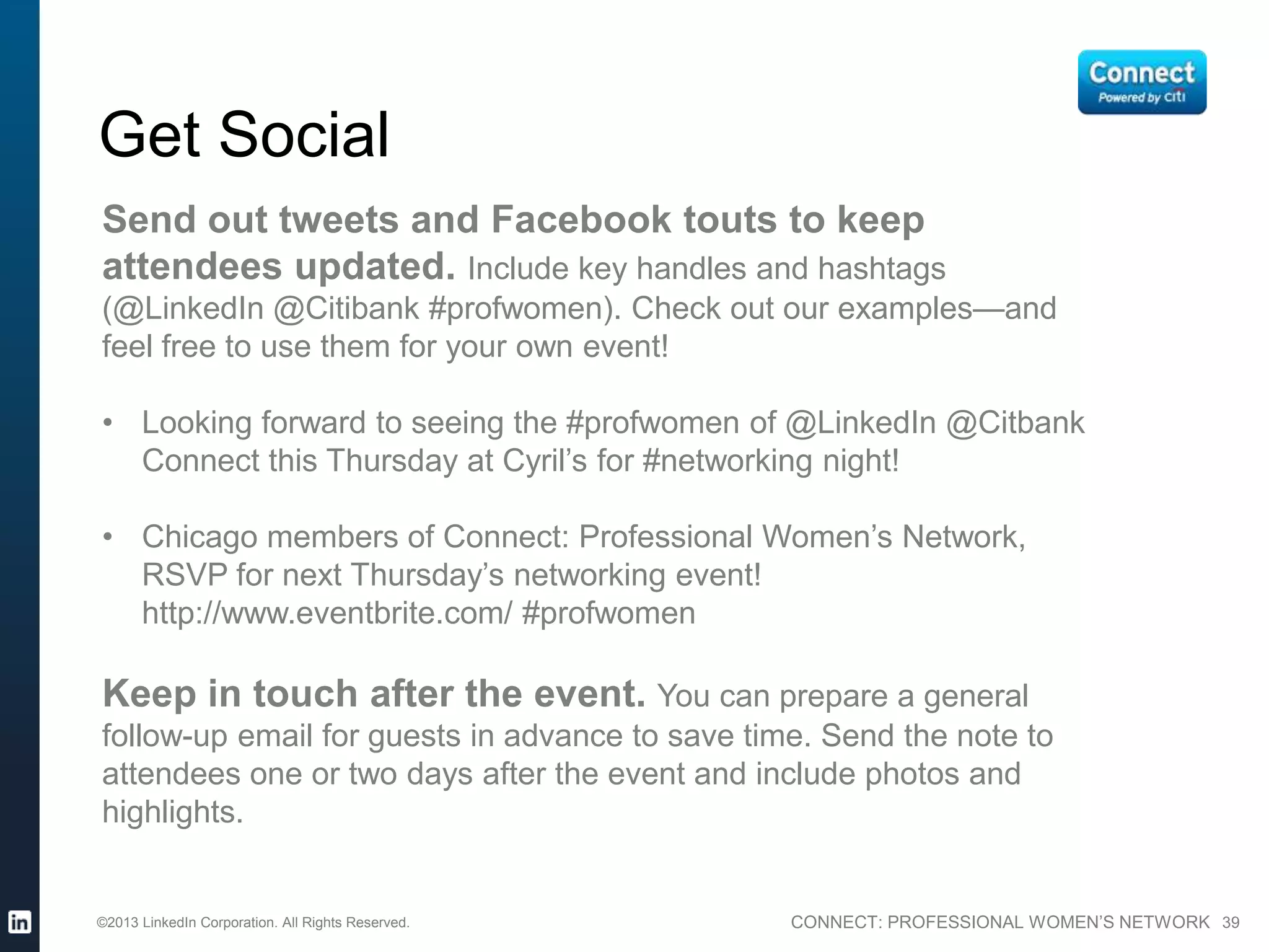 CONNECT: PROFESSIONAL WOMEN’S NETWORK 39
Get Social
Send tweets and Facebook touts to keep attendees
updated. Include key handles and hashtags (@LinkedIn @Citibank
#profwomen). Check out our examples—and feel free to use them for
your own event!
• Looking forward to seeing the #profwomen of @LinkedIn @Citbank
Connect this Thursday at Cyril’s for #networking night!
• Chicago members of Connect: Professional Women’s Network,
RSVP for next Thursday’s networking event!
http://www.eventbrite.com/ #profwomen
Keep in touch after the event. You can prepare a general
follow-up email for guests in advance to save time. Send the note to
attendees one or two days after the event and include photos and
highlights.
©2013 LinkedIn Corporation. All Rights Reserved.
 