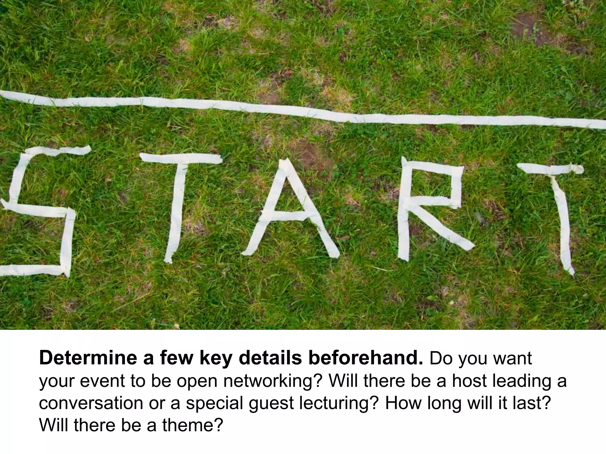 4
Determine a few key details beforehand. Do you want
your event to be open networking? Will there be a host leading a
conversation or a special guest lecturing? How long will it last?
Will there be a theme?
 