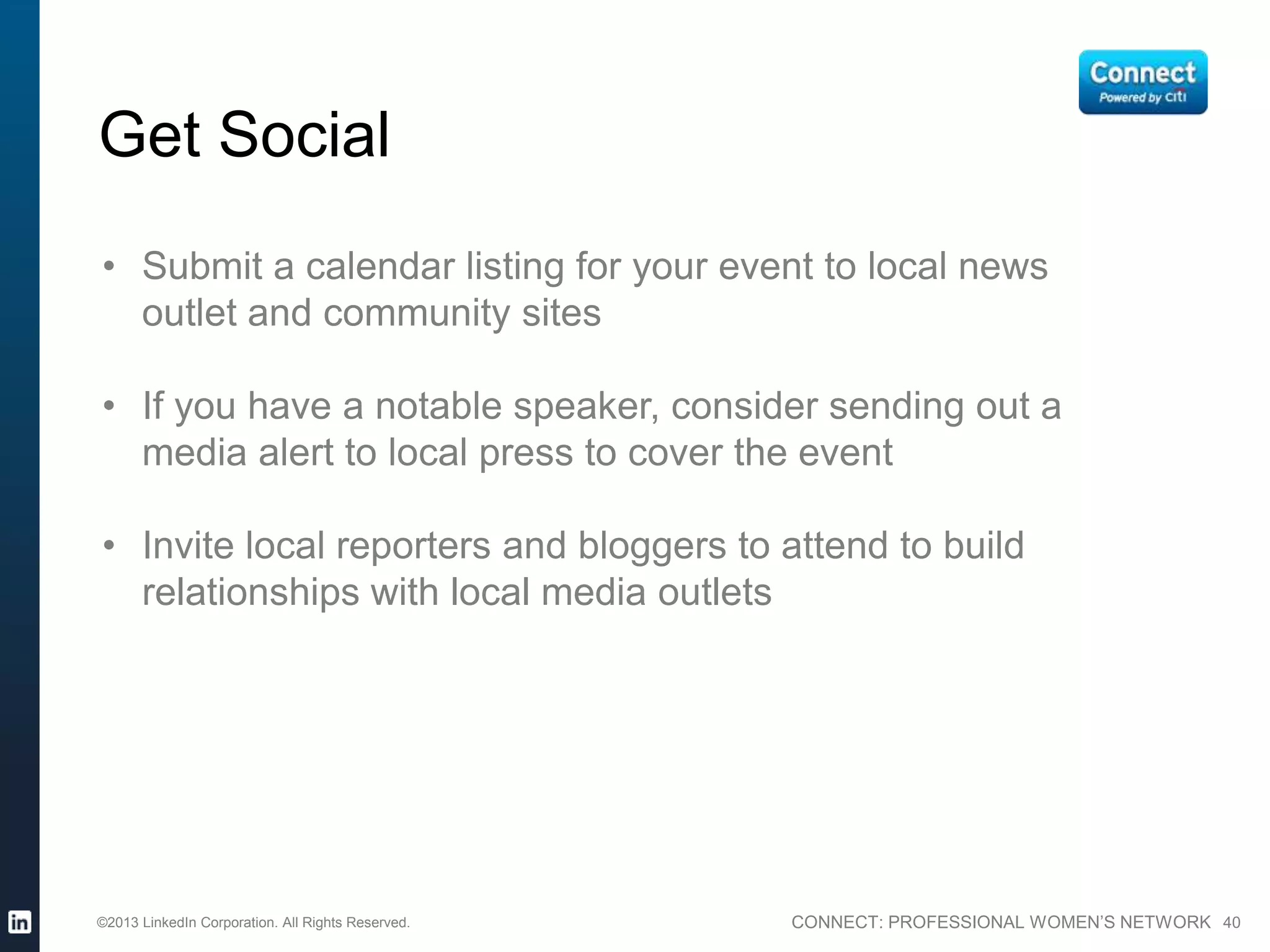 CONNECT: PROFESSIONAL WOMEN’S NETWORK 40
Get Social
• Submit a calendar listing for your event to local news
outlet and community sites
• If you have a notable speaker, consider sending out a
media alert to local press to cover the event
• Invite local reporters and bloggers to attend to build
relationships with local media outlets
©2013 LinkedIn Corporation. All Rights Reserved.
 