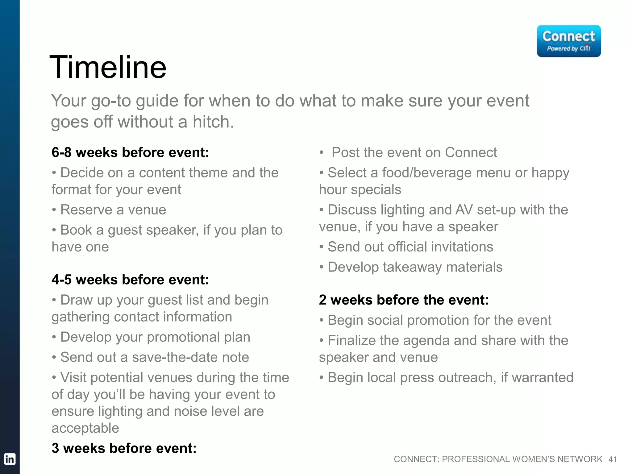 CONNECT: PROFESSIONAL WOMEN’S NETWORK 41
6-8 weeks before event:
• Decide on a content theme and the
format for your event
• Reserve a venue
• Book a guest speaker, if you plan to
have one
4-5 weeks before event:
• Draw up your guest list and begin
gathering contact information
• Develop your promotional plan
• Send out a save-the-date note
• Visit potential venues during the time
of day you’ll be having your event to
ensure lighting and noise level are
acceptable
Timeline
Your go-to guide for when to do what to make sure your event
goes off without a hitch.
3 weeks before event:
• Post the event on Connect
• Select a food/beverage menu or
happy hour specials
• Discuss lighting and AV set-up with
the venue, if you have a speaker
• Send out official invitations
• Develop takeaway materials
2 weeks before the event:
• Begin social promotion for the event
• Finalize the agenda and share with
the speaker and venue
• Begin local press outreach, if
warranted
 