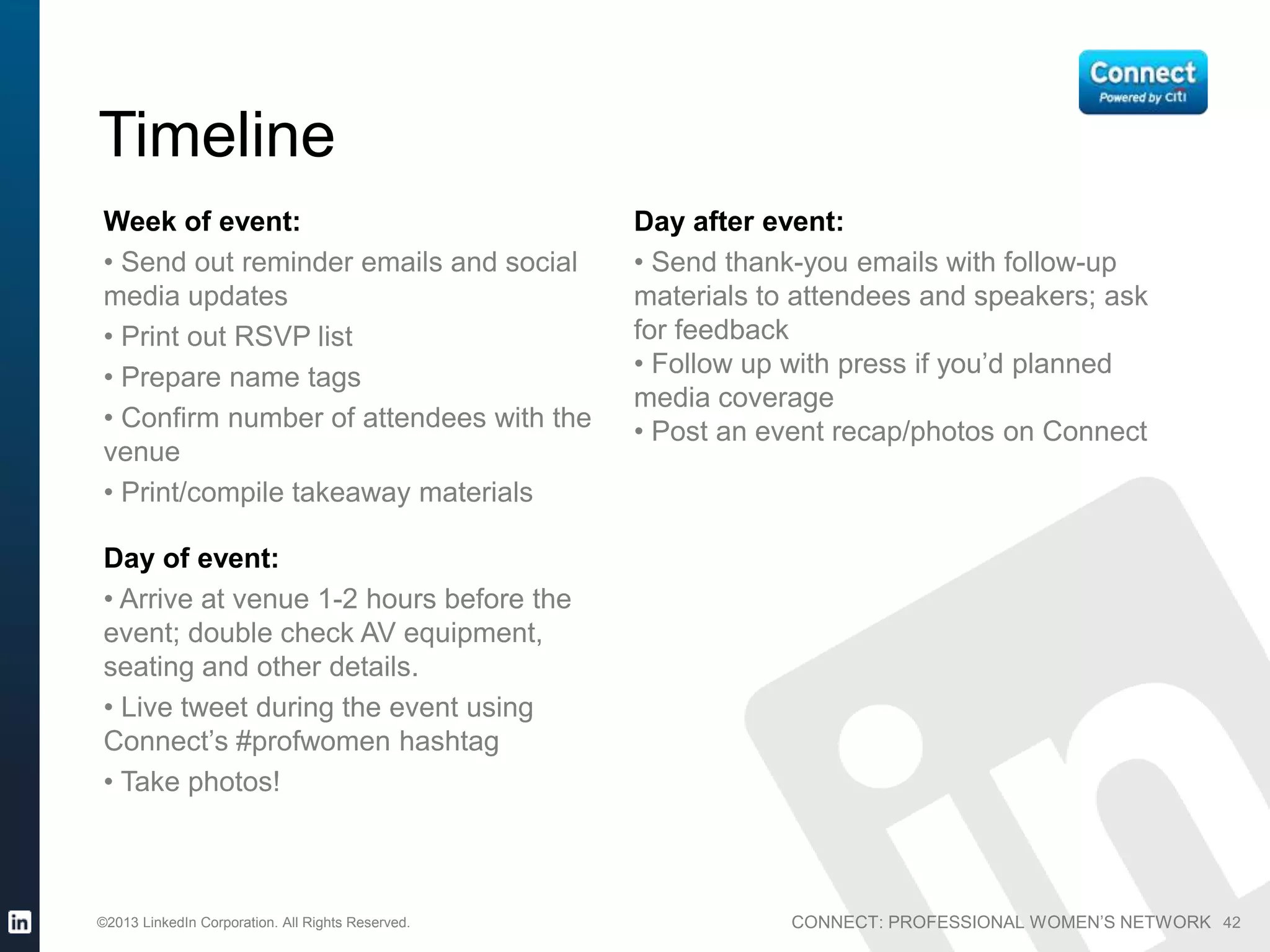 CONNECT: PROFESSIONAL WOMEN’S NETWORK©2013 LinkedIn Corporation. All Rights Reserved. 42
Week of event:
• Send out reminder emails and social
media updates
• Print out RSVP list
• Prepare name tags
• Confirm number of attendees with the
venue
• Print/compile takeaway materials
Day of event:
• Arrive at venue 1-2 hours before the
event; double check AV equipment,
seating and other details.
• Live tweet during the event using
Connect’s #profwomen hashtag
• Take photos!
Day after event:
• Send thank-you emails with follow-up
materials to attendees and speakers; ask
for feedback
• Follow up with press if you’d planned
media coverage
• Post an event recap/photos on Connect
Timeline
 
