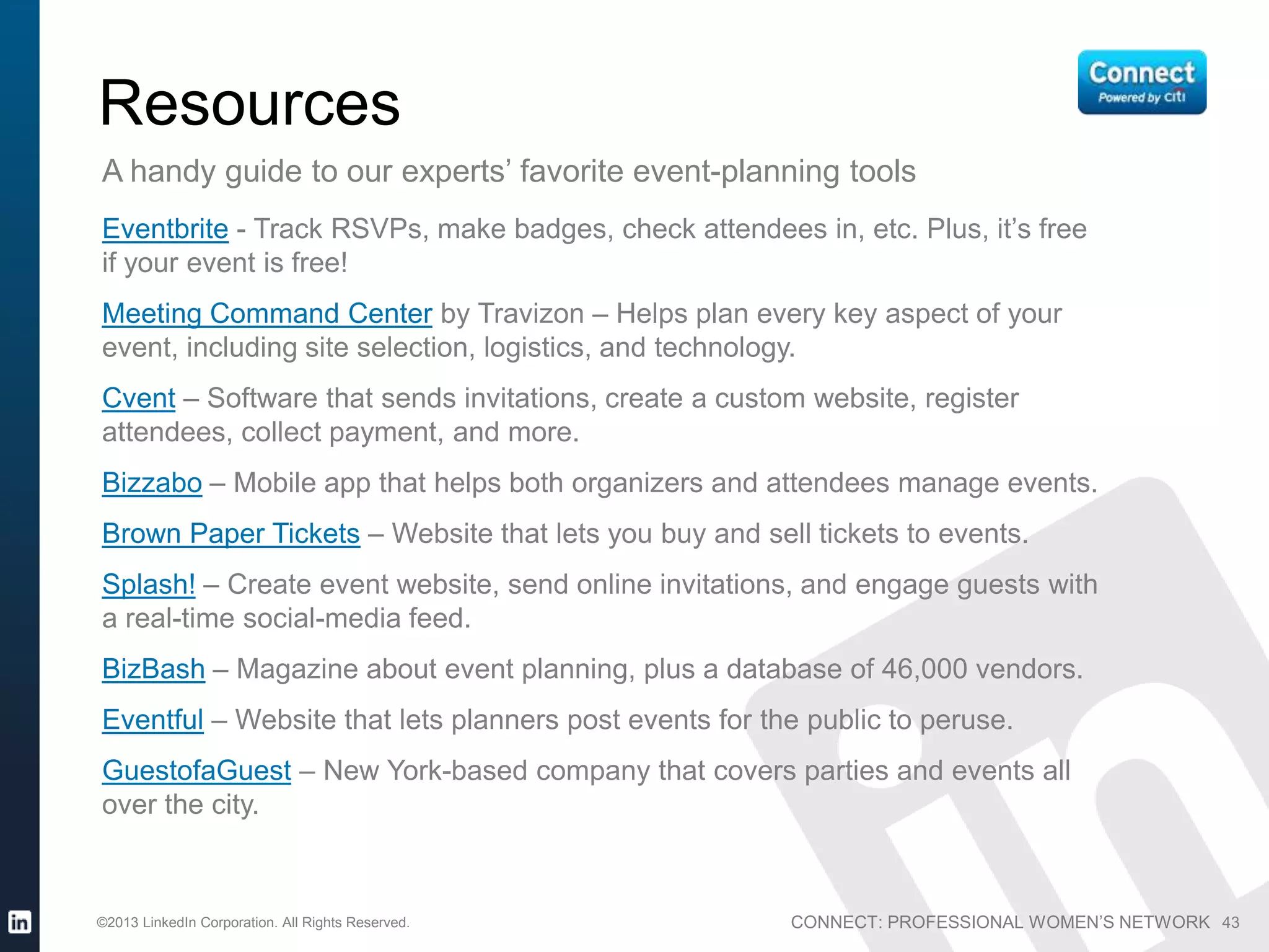 CONNECT: PROFESSIONAL WOMEN’S NETWORK©2013 LinkedIn Corporation. All Rights Reserved. 43
Resources
A handy guide to our experts’ favorite event-planning tools
Eventbrite - Track RSVPs, make badges, check attendees in, etc. Plus, it’s free
if your event is free!
Meeting Command Center by Travizon – Helps plan every key aspect of your
event, including site selection, logistics, and technology.
Cvent – Software that sends invitations, create a custom website, register
attendees, collect payment, and more.
Bizzabo – Mobile app that helps both organizers and attendees manage events.
Brown Paper Tickets – Website that lets you buy and sell tickets to events.
Splash! – Create event website, send online invitations, and engage guests with
a real-time social-media feed.
BizBash – Magazine about event planning, plus a database of 46,000 vendors.
Eventful – Website that lets planners post events for the public to peruse.
GuestofaGuest – New York-based company that covers parties and events all
over the city.
 