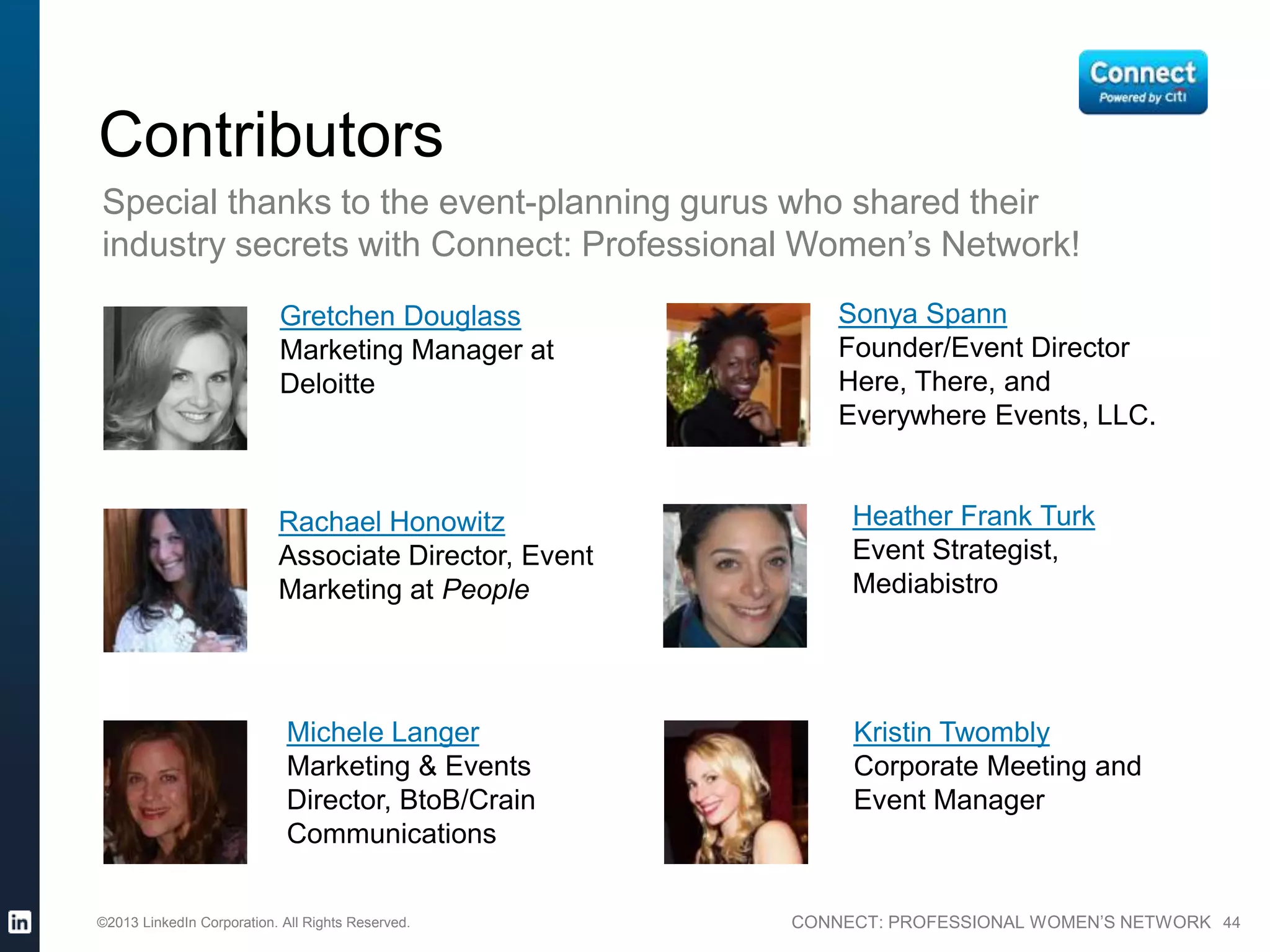 CONNECT: PROFESSIONAL WOMEN’S NETWORK 44
Gretchen Douglass
Marketing Manager at
Deloitte
Rachael Honowitz
Associate Director, Event
Marketing at People
Michele Langer
Marketing & Events
Director, BtoB/Crain
Communications
Heather Frank Turk
Event Strategist,
Mediabistro
Sonya Spann
Founder/Event Director
Here, There, and
Everywhere Events, LLC.
Kristin Twombly
Corporate Meeting and
Event Manager
Contributors
Special thanks to the event-planning gurus who shared their
industry secrets with Connect: Professional Women’s Network!
©2013 LinkedIn Corporation. All Rights Reserved.
 