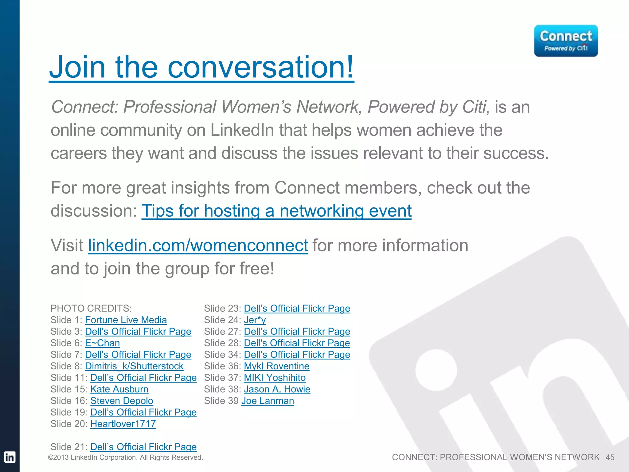 CONNECT: PROFESSIONAL WOMEN’S NETWORK©2013 LinkedIn Corporation. All Rights Reserved. 45
Join the conversation!
Connect: Professional Women’s Network, Powered by Citi, is an
online community on LinkedIn that helps women achieve the
careers they want and discuss the issues relevant to their success.
For more great insights from Connect members, check out the
discussion: Tips for hosting a networking event
Visit linkedin.com/womenconnect for more information
and to join the group for free!
PHOTO CREDITS:
Slide 1: Fortune Live Media
Slide 3: Dell’s Official Flickr Page
Slide 6: E~Chan
Slide 7: Dell’s Official Flickr Page
Slide 8: Dimitris_k/Shutterstock
Slide 11: Dell’s Official Flickr Page
Slide 15: Kate Ausburn
Slide 16: Steven Depolo
Slide 19: Dell’s Official Flickr Page
Slide 20: Heartlover1717
Slide 21: Dell’s Official Flickr Page
Slide 23: Dell’s Official Flickr Page
Slide 24: Jer*y
Slide 27: Dell’s Official Flickr Page
Slide 28: Dell's Official Flickr Page
Slide 34: Dell’s Official Flickr Page
Slide 36: Mykl Roventine
Slide 37: MIKI Yoshihito
Slide 38: Jason A. Howie
Slide 39 Joe Lanman
 