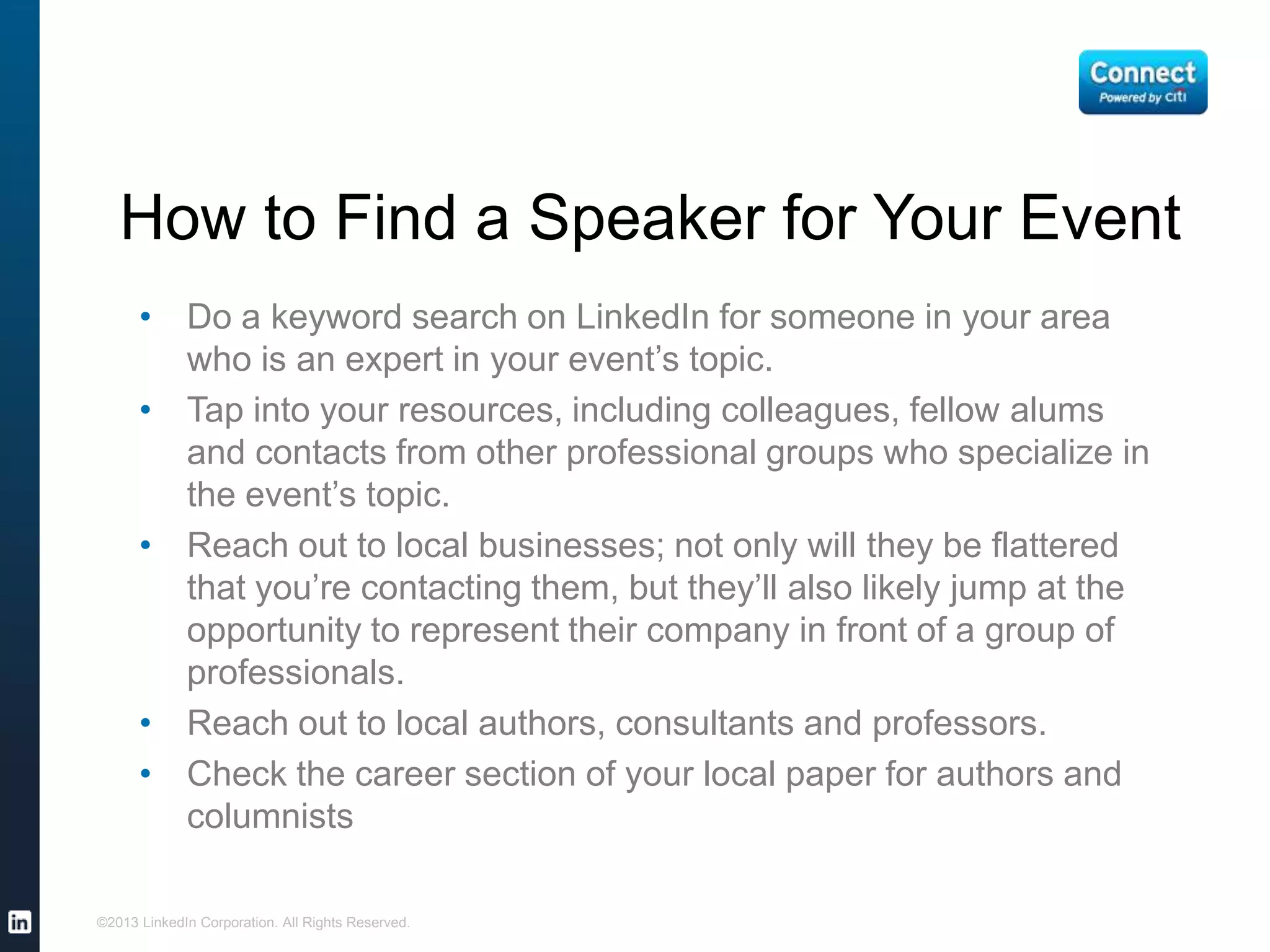 How to Find a Speaker for Your Event
• Do a keyword search on LinkedIn for someone in your area
who is an expert in your event’s topic.
• Tap into your resources, including colleagues, fellow alums
and contacts from other professional groups who specialize in
the event’s topic.
• Reach out to local businesses; not only will they be flattered
that you’re contacting them, but they’ll also likely jump at the
opportunity to represent their company in front of a group of
professionals.
• Reach out to local authors, consultants and professors.
• Check the career section of your local paper for authors and
columnists
©2013 LinkedIn Corporation. All Rights Reserved.
 
