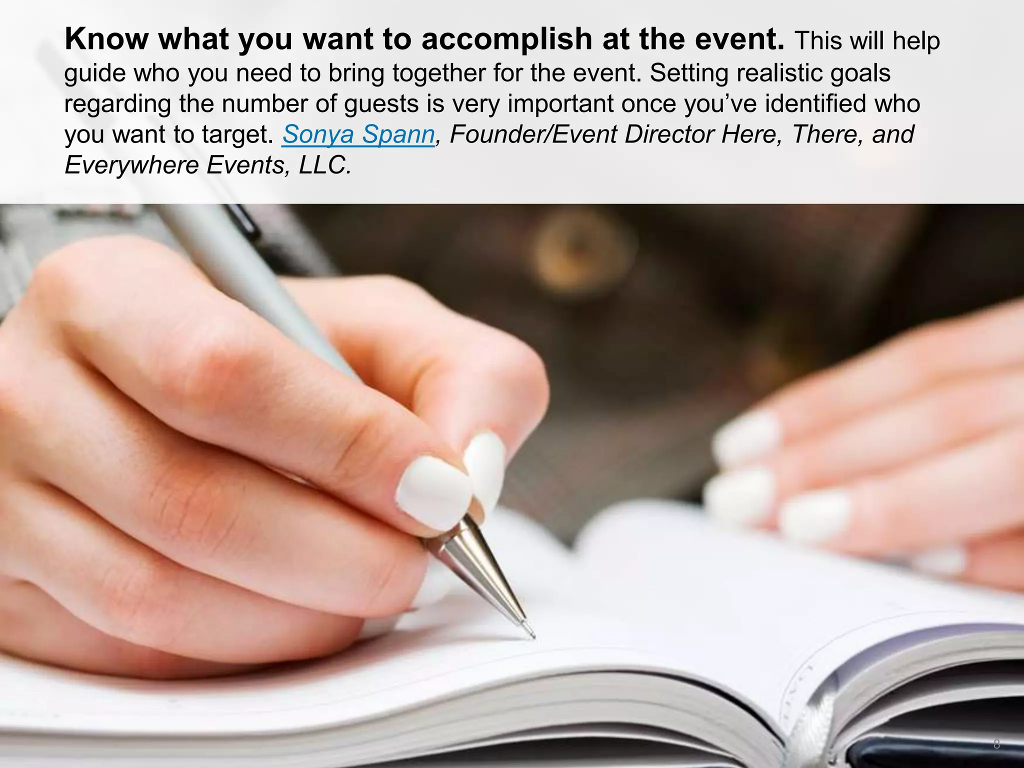 CONNECT: PROFESSIONAL WOMEN’S NETWORK 8
Know what you want to accomplish at the event. This will help
guide who you need to bring together for the event. Setting realistic goals
regarding the number of guests is very important once you’ve identified who
you want to target. Sonya Spann, Founder/Event Director Here, There, and
Everywhere Events, LLC.
 