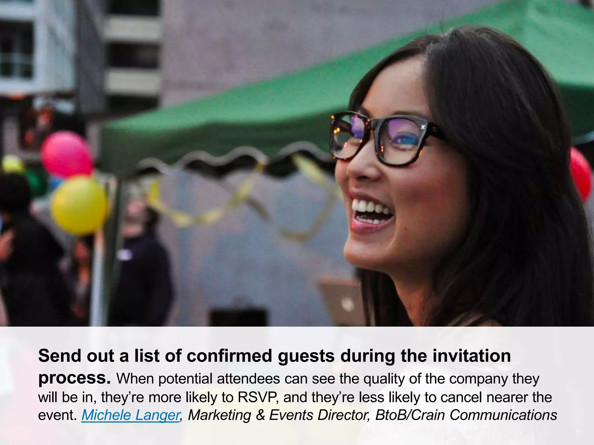 CONNECT: PROFESSIONAL WOMEN’S NETWORK 9
Send out a list of confirmed guests during the invitation
process. When potential attendees can see the quality of the company they
will be in, they’re more likely to RSVP, and they’re less likely to cancel nearer the
event. Michele Langer, Marketing & Events Director, BtoB/Crain Communications
 