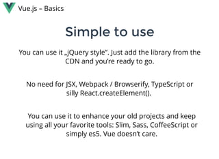 Vue.js – Basics
You can use it „jQuery style”. Just add the library from the
CDN and you’re ready to go.
Simple to useSimple to use
No need for JSX, Webpack / Browserify, TypeScript or
silly React.createElement(). 
You can use it to enhance your old projects and keep
using all your favorite tools: Slim, Sass, CoﬀeeScript or
simply es5. Vue doesn’t care.
 