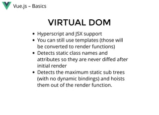 Vue.js – Basics
VIRTUAL DOMVIRTUAL DOM
Hyperscript and JSX support
You can still use templates (those will
be converted to render functions)
Detects static class names and
attributes so they are never diﬀed after
initial render
Detects the maximum static sub trees
(with no dynamic bindings) and hoists
them out of the render function.
 