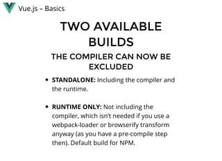 Vue.js – Basics
TWO AVAILABLETWO AVAILABLE
BUILDSBUILDS
THE COMPILER CAN NOW BETHE COMPILER CAN NOW BE
EXCLUDEDEXCLUDED
STANDALONE: Including the compiler and
the runtime.
 
RUNTIME ONLY: Not including the
compiler, which isn’t needed if you use a
webpack-loader or browserify transform
anyway (as you have a pre-compile step
then). Default build for NPM.
 