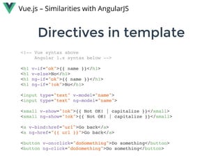 Directives in templateDirectives in template
Vue.js – Similarities with AngularJS
<!-- Vue syntax above
Angular 1.x syntax below -->
<h1 v-if="ok">{{ name }}</h1>
<h1 v-else>No</h1>
<h1 ng-if="ok">{{ name }}</h1>
<h1 ng-if="!ok">No</h1>
<input type="text" v-model="name">
<input type="text" ng-model="name">
<small v-show="!ok">{{ Not OK! | capitalize }}</small>
<small ng-show="!ok">{{ Not OK! | capitalize }}</small>
<a v-bind:href="url">Go back</a>
<a ng-href="{{ url }}">Go back</a>
<button v-on:click="doSomething">Do something</button>
<button ng-click="doSomething">Do something</button>
 