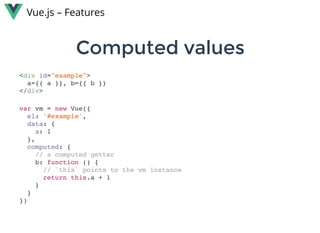 Computed valuesComputed values
Vue.js – Features
<div id="example">
a={{ a }}, b={{ b }}
</div>
var vm = new Vue({
el: '#example',
data: {
a: 1
},
computed: {
// a computed getter
b: function () {
// `this` points to the vm instance
return this.a + 1
}
}
})
 