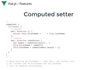 Computed setterComputed setter
Vue.js – Features
// ...
computed: {
fullName: {
// getter
get: function () {
return this.firstName + ' ' + this.lastName
},
// setter
set: function (newValue) {
var names = newValue.split(' ')
this.firstName = names[0]
this.lastName = names[names.length - 1]
}
}
}
// ..
// When calling vm.fullName = 'John Doe', the setter will
// be invoked and vm.firstName and vm.lastName
// will be updated accordingly.
 