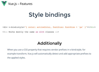 Style bindingsStyle bindings
Vue.js – Features
<div v-bind:style="{ color: activeColor, fontSize: fontSize + 'px' }"></div>
<!-- Works mostly the same as with classes -->
AdditionallyAdditionally
When you use a CSS property that requires vendor preﬁxes in v-bind:style, for
example transform, Vue.js will automatically detect and add appropriate preﬁxes to
the applied styles.
 