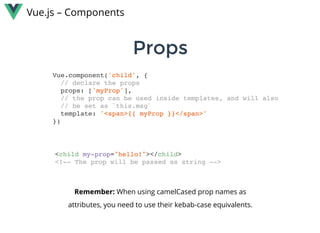 PropsProps
Vue.js – Components
Vue.component('child', {
// declare the props
props: ['myProp'],
// the prop can be used inside templates, and will also
// be set as `this.msg`
template: '<span>{{ myProp }}</span>'
})
<child my-prop="hello!"></child>
<!-- The prop will be passed as string -->
Remember: When using camelCased prop names as
attributes, you need to use their kebab-case equivalents.
 