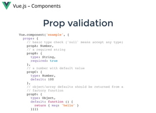 Prop validationProp validation
Vue.js – Components
Vue.component('example', {
props: {
// basic type check (`null` means accept any type)
propA: Number,
// a required string
propB: {
type: String,
required: true
},
// a number with default value
propC: {
type: Number,
default: 100
},
// object/array defaults should be returned from a
// factory function
propD: {
type: Object,
default: function () {
return { msg: 'hello' }
}}}}
 