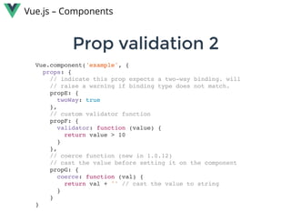 Prop validation 2Prop validation 2
Vue.js – Components
Vue.component('example', {
props: {
// indicate this prop expects a two-way binding. will
// raise a warning if binding type does not match.
propE: {
twoWay: true
},
// custom validator function
propF: {
validator: function (value) {
return value > 10
}
},
// coerce function (new in 1.0.12)
// cast the value before setting it on the component
propG: {
coerce: function (val) {
return val + '' // cast the value to string
}
}
}
 