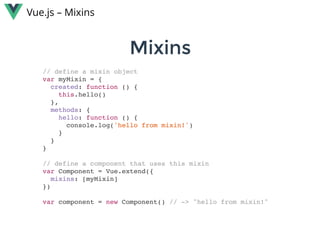 MixinsMixins
Vue.js – Mixins
// define a mixin object
var myMixin = {
created: function () {
this.hello()
},
methods: {
hello: function () {
console.log('hello from mixin!')
}
}
}
// define a component that uses this mixin
var Component = Vue.extend({
mixins: [myMixin]
})
var component = new Component() // -> "hello from mixin!"
 