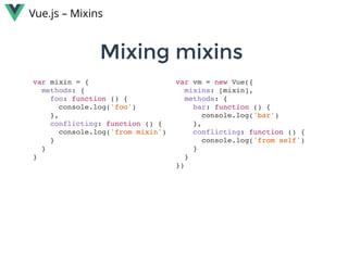 Mixing mixins Mixing mixins 
Vue.js – Mixins
var mixin = {
methods: {
foo: function () {
console.log('foo')
},
conflicting: function () {
console.log('from mixin')
}
}
}
var vm = new Vue({
mixins: [mixin],
methods: {
bar: function () {
console.log('bar')
},
conflicting: function () {
console.log('from self')
}
}
})
 
