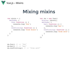 Mixing mixins Mixing mixins 
Vue.js – Mixins
var mixin = {
methods: {
foo: function () {
console.log('foo')
},
conflicting: function () {
console.log('from mixin')
}
}
}
var vm = new Vue({
mixins: [mixin],
methods: {
bar: function () {
console.log('bar')
},
conflicting: function () {
console.log('from self')
}
}
})
vm.foo() // -> "foo"
vm.bar() // -> "bar"
vm.conflicting() // -> "from self"
 
