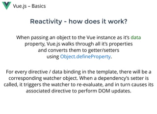 Reactivity - how does it work?Reactivity - how does it work?
Vue.js – Basics
When passing an object to the Vue instance as it’s data
property, Vue.js walks through all it’s properties
and converts them to getter/setters
 using  .Object.deﬁneProperty
For every directive / data binding in the template, there will be a
corresponding watcher object. When a dependency’s setter is
called, it triggers the watcher to re-evaluate, and in turn causes its
associated directive to perform DOM updates.
 