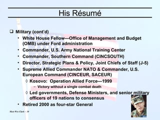 His Résumé Military (cont’d) White House Fellow—Office of Management and Budget (OMB) under Ford administration Commander, U.S. Army National Training Center Commander, Southern Command (CINCSOUTH) Director, Strategic Plans & Policy, Joint Chiefs of Staff (J-5) Supreme Allied Commander NATO & Commander, U.S. European Command (CINCEUR, SACEUR) Kosovo:  Operation Allied Force—1999 Victory without a single combat death Led governments, Defense Ministers, and senior military officers of 19 nations to consensus Retired 2000 as four-star General 