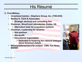 His Résumé Post-Military Investment banker—Stephens Group, Inc. (7/00-2/03) Wesley K. Clark & Associates Strategic advisory and consulting firm Chairman, WaveCrest Laboratories, Dulles, VA Alternative fuels for propulsion systems Chairman, Leadership for America Non-partisan Non-profit Educational organization Dedicated to fostering the national dialogue about America’s future Military/defense/security analyst:  CNN, Fox News, MSNBC 